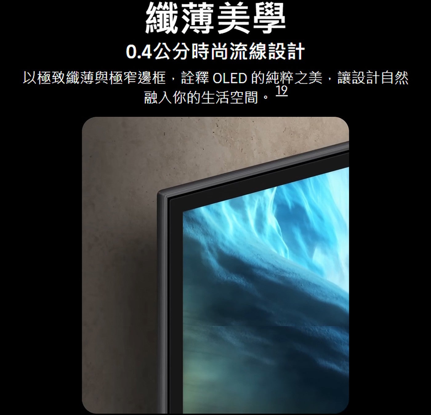纖薄美學 0.4公分時尚流線設計以極致纖薄與極窄邊框,詮釋 OLED 的純粹之美,讓設計自然融入你的生活空間.