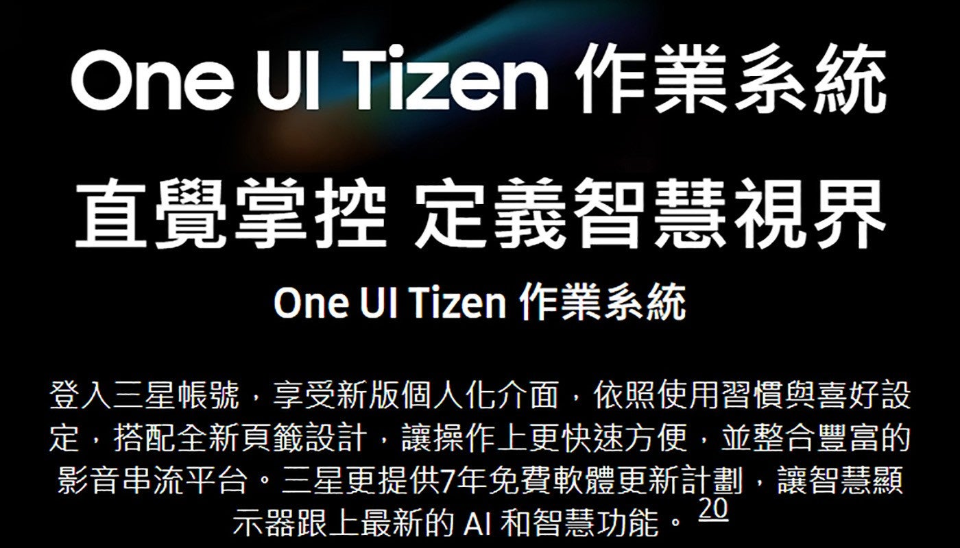 One UI Tizen 作業系統直覺掌控定義智慧視界 One UI Tizen 作業系統登入三星帳號,享受新版個人化介面,依照使用習慣與喜好設定,搭配全新頁籤設計,讓操作上更快速方便,並整合豐富的影音串流平台三星更提供7年免費軟體更新計劃...