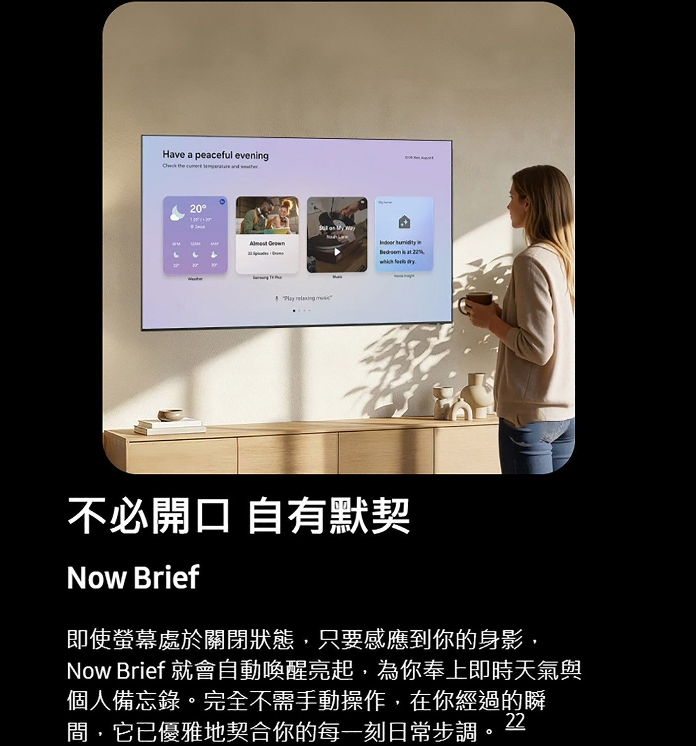 不必開口自有默契即使螢幕處於關閉狀態,只要感應到你的身影, Now Brief 就會自動喚醒亮起,為你奉上即時天氣與個人備忘錄完全不需手動操作,在你經過的瞬間,它已優雅地契合你的每一刻日常步調