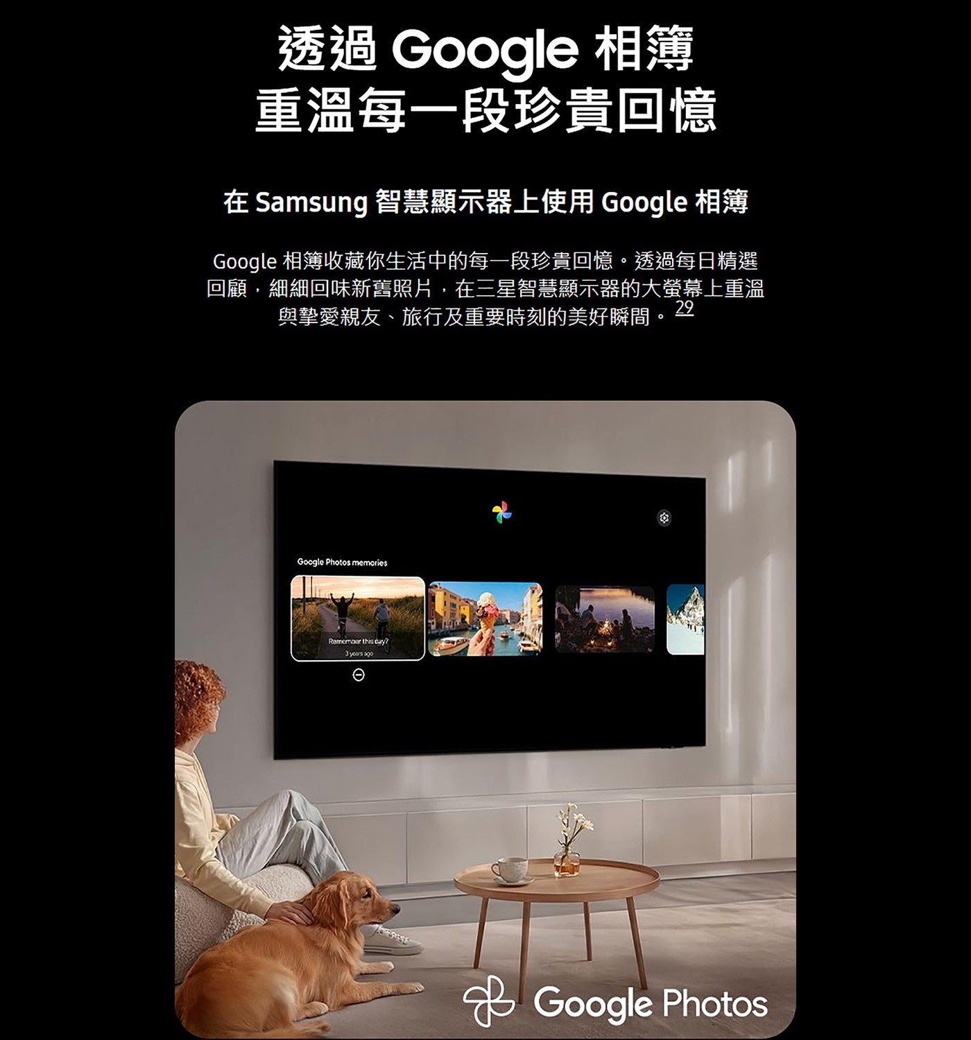 透過 Google 相簿重溫每一段珍貴回憶在 Samsung 智慧顯示器上使用 Google 相簿 Google 相簿收藏你生活中的每一段珍貴回憶透過每日精選回顧,細細回味新舊照片,在三星智慧顯示器的大螢幕上重溫與摯愛親友、旅行及重要時刻的美好瞬間