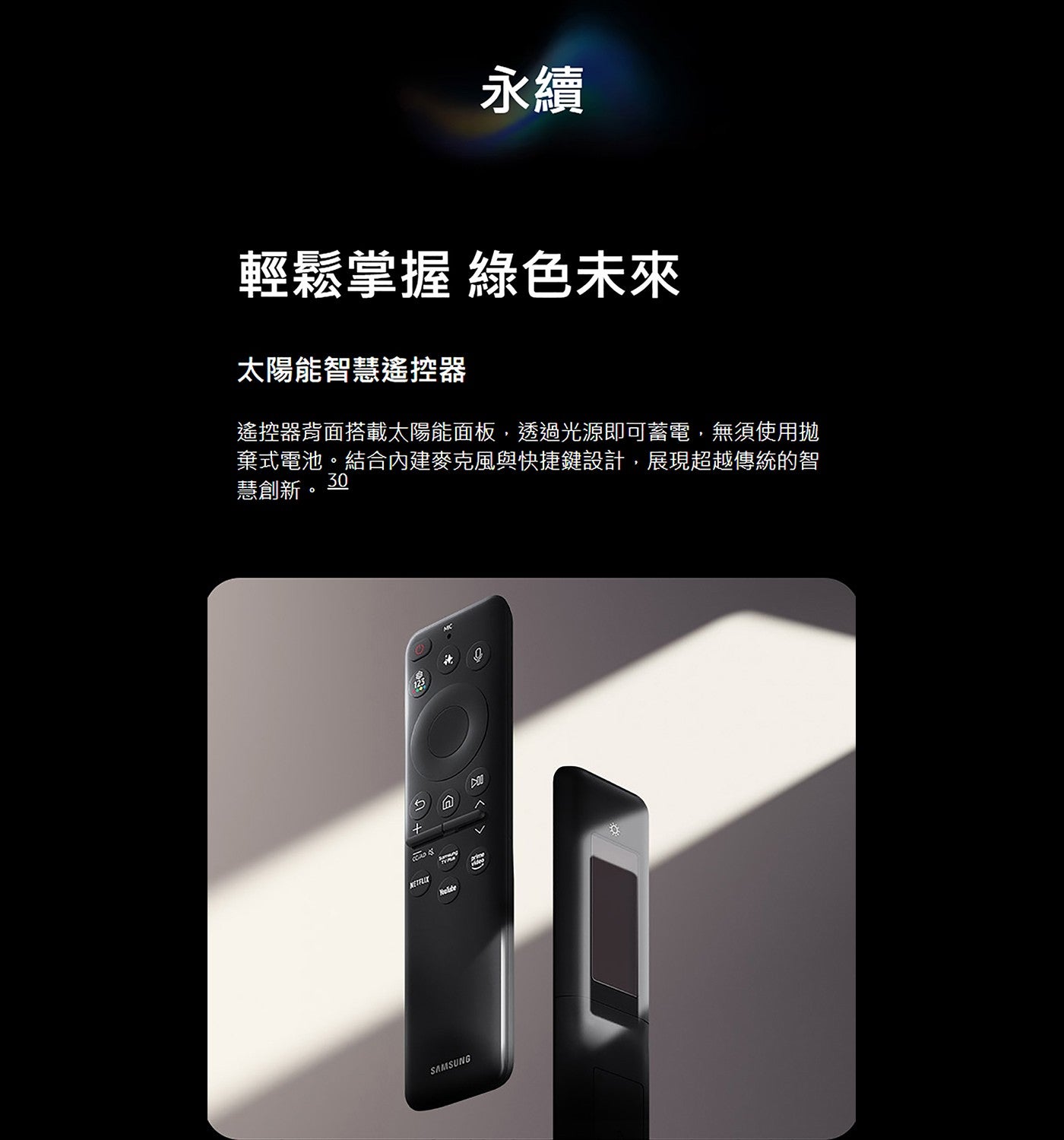 永續輕鬆掌握綠色未來太陽能智慧遙控器遙控器背面搭載太陽能面板,透過光源即可蓄電,無須使用拋棄式電池結合內建麥克風與快捷鍵設計,展現超越傳統的智慧創新 SAMSUNG