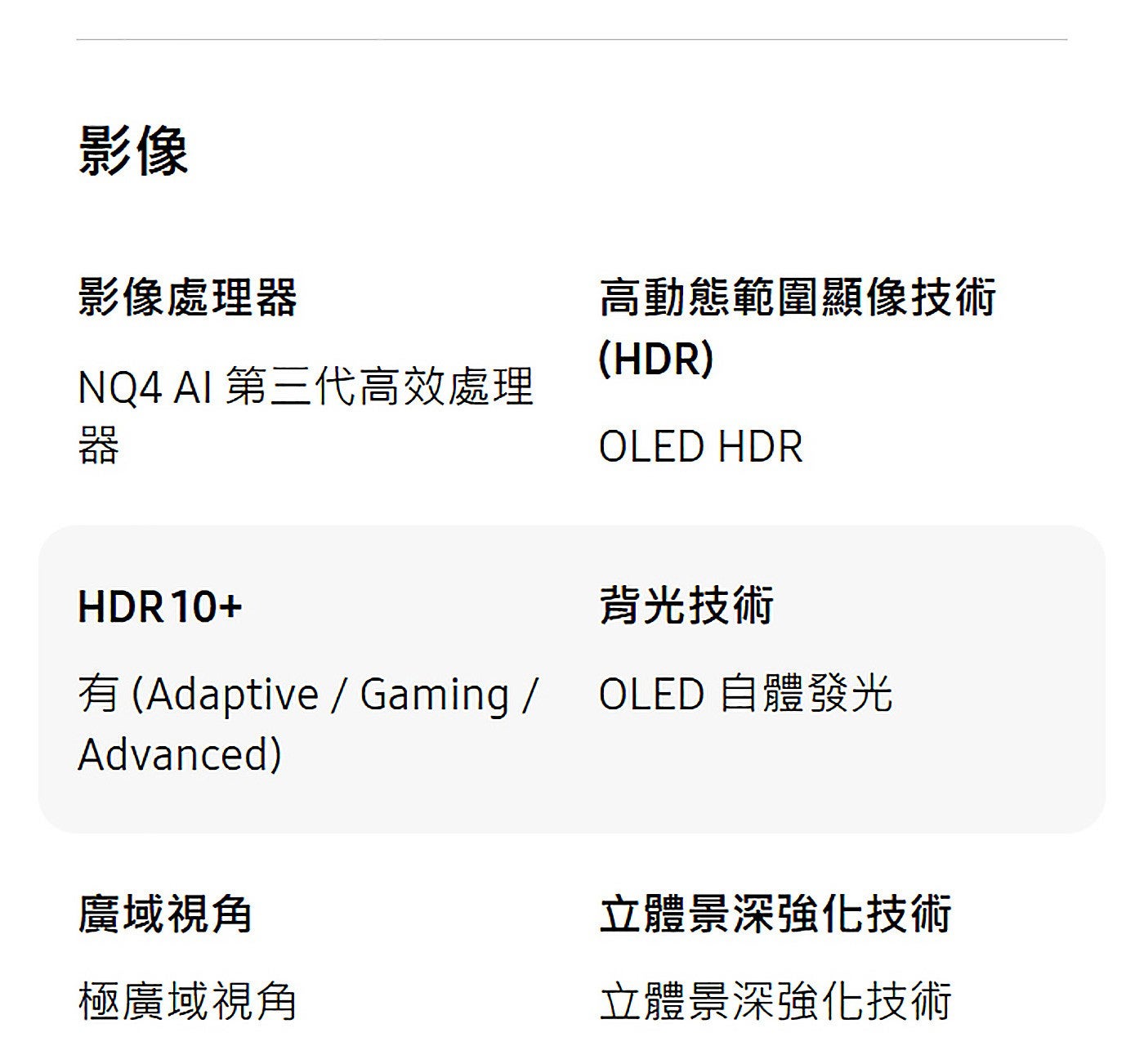 影像影像處理器高動態範圍顯像技術 NQ4 AI 第三代高效處理器背光技術有 Adaptive / Gaming / OLED 自體發光廣域視角立體景深強化技術極廣域視角立體景深強化技術