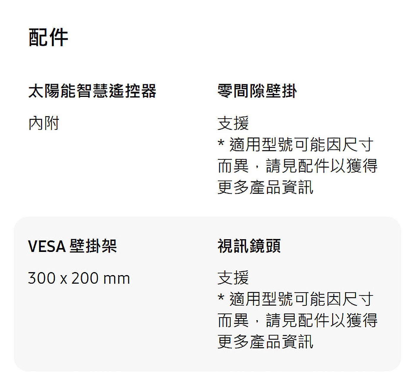 配件太陽能智慧遙控器內附 VESA 壁掛架零間隙壁掛支援適用型號可能因尺寸而異,請見配件以獲得更多產品資訊視訊鏡頭支援適用型號可能因尺寸而異,請見配件以獲得更多產品資訊
