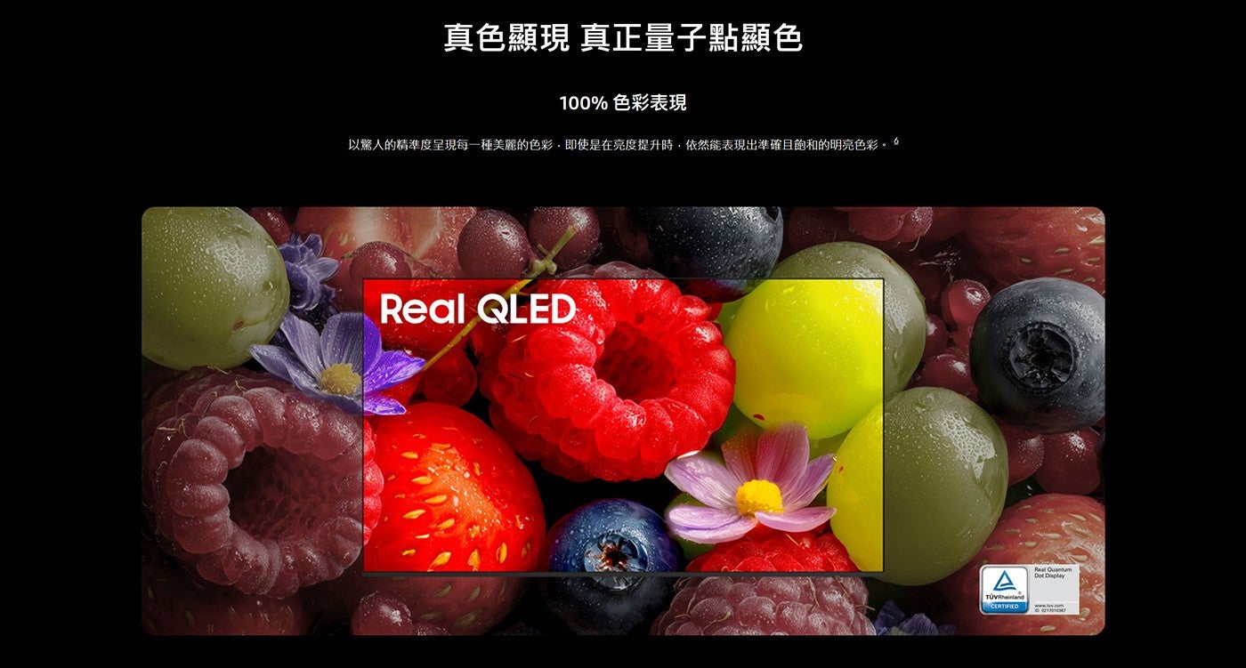 真色顯現 真正量子點顯色 色彩表現 以驚人的精準度呈現每一種美麗的色彩,即使是在亮度提升時,依然能表現出準確且飽和的明亮色彩。