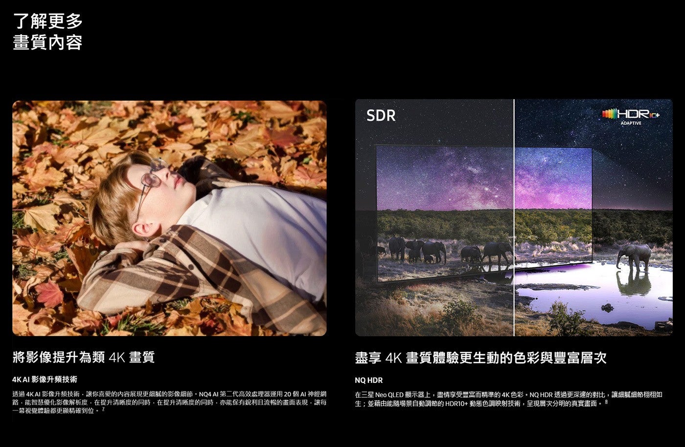 了解更多 畫質內容 將影像提升為類 4K畫質 AI 影像升頻技術 SDR HHORD ADAPTIVE 盡享 4K畫質體驗更生動的色彩與豐富層次 NQ HDR 透過 影像升頻技術...