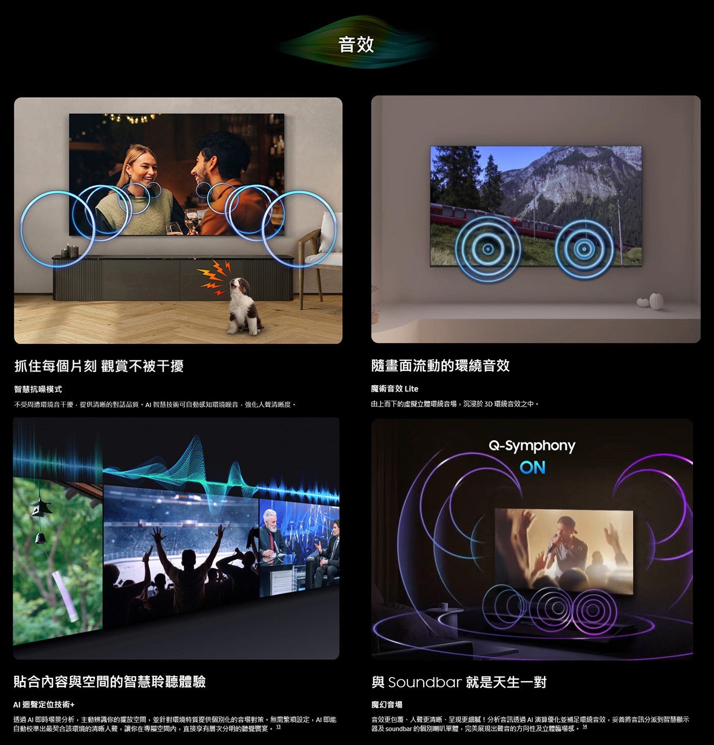 抓住每個片刻 觀賞不被干擾 智慧抗噪模式 音效 隨畫面流動的環繞音效 魔術音效 Lite 不受周遭環境音干擾,提供清晰的對話品質。 AI 智慧技術可自動感知環境噪音,強化人聲清晰度。