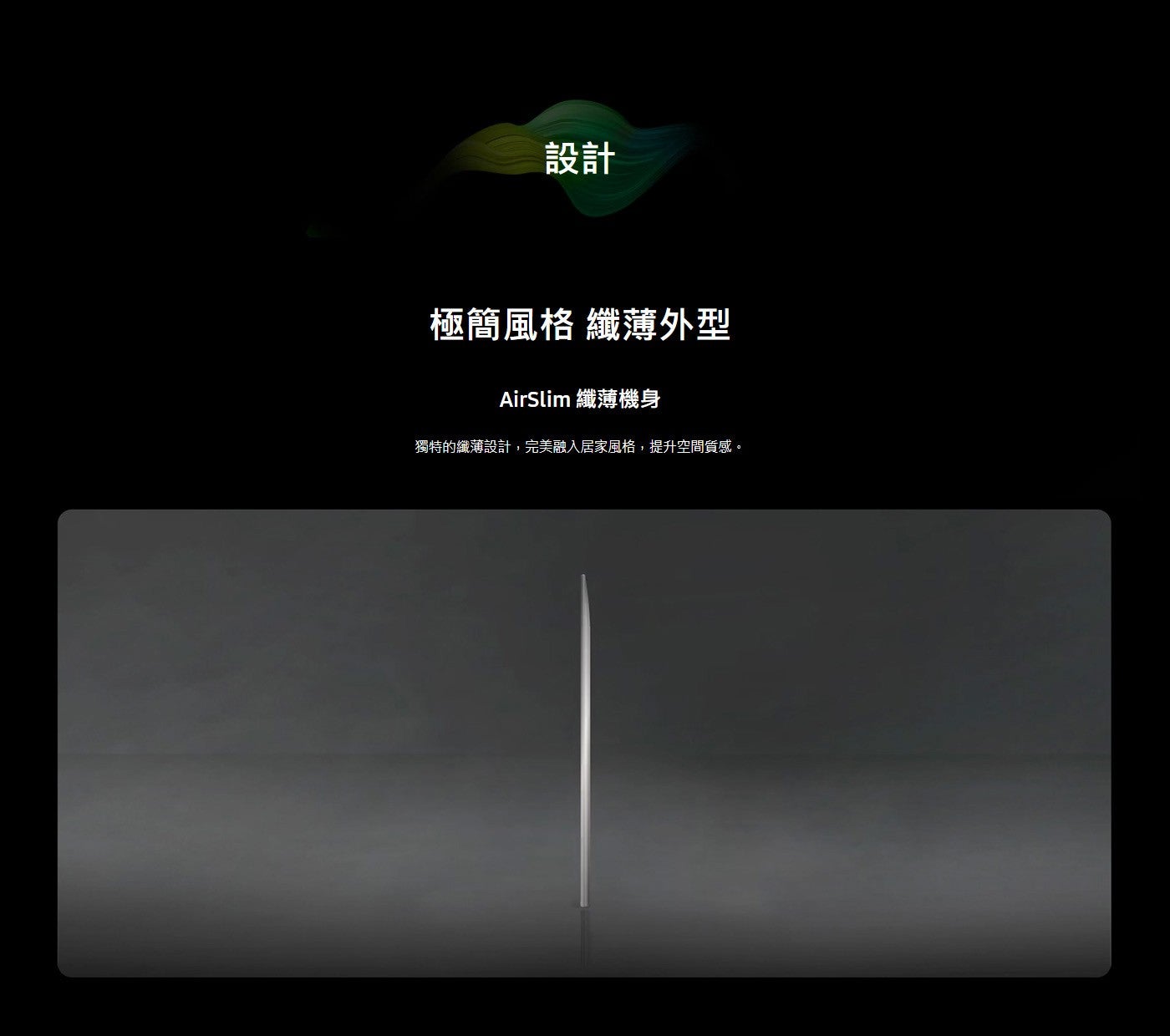 設計 極簡風格 纖薄外型 AirSlim 纖薄機身 獨特的纖薄設計,完美融入居家風格,提升空間質感。