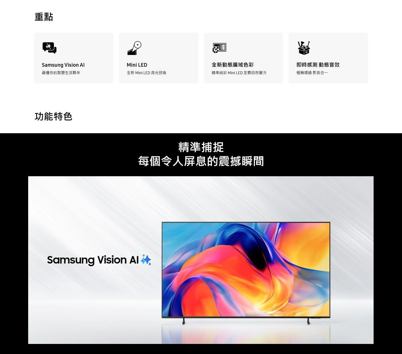 重點 Samsung Vision Al Mini LED 全新動態廣域色彩 即時感測 動態音效 最懂你的智慧生活夥伴 全新 背光技術 精準純彩 定義自然層次 極簡環繞 影音合 1 功能特色 精準...