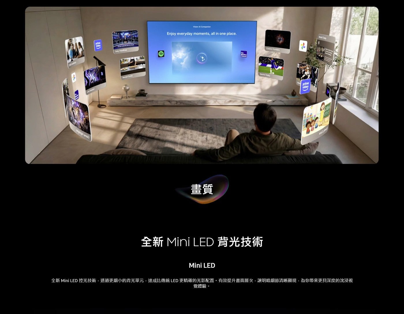 畫質全新 Mini LED 背光技術全新 Mini LED 控光技術,透過更細小的背光單元,達成比傳統 LED 更精確的光影配置有效提升畫面層次,讓明暗細節清晰顯現,為你帶來更具深度的沈浸視覺體驗