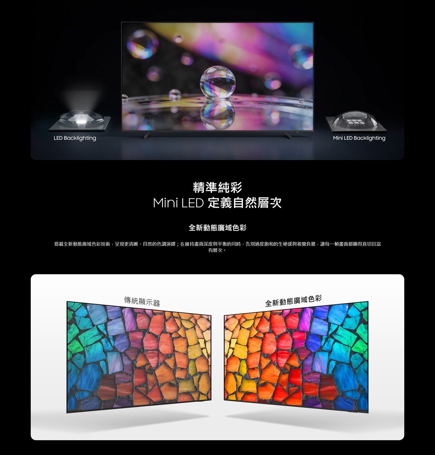 LED Backlighting 精準純彩 Mini 定義自然層次 全新動態廣域色彩 搭載全新動態廣域色彩技術,呈現更清晰自然的色調演繹;在維持畫面深度與平衡的同時,告別過度飽和的生硬感與視覺負擔...