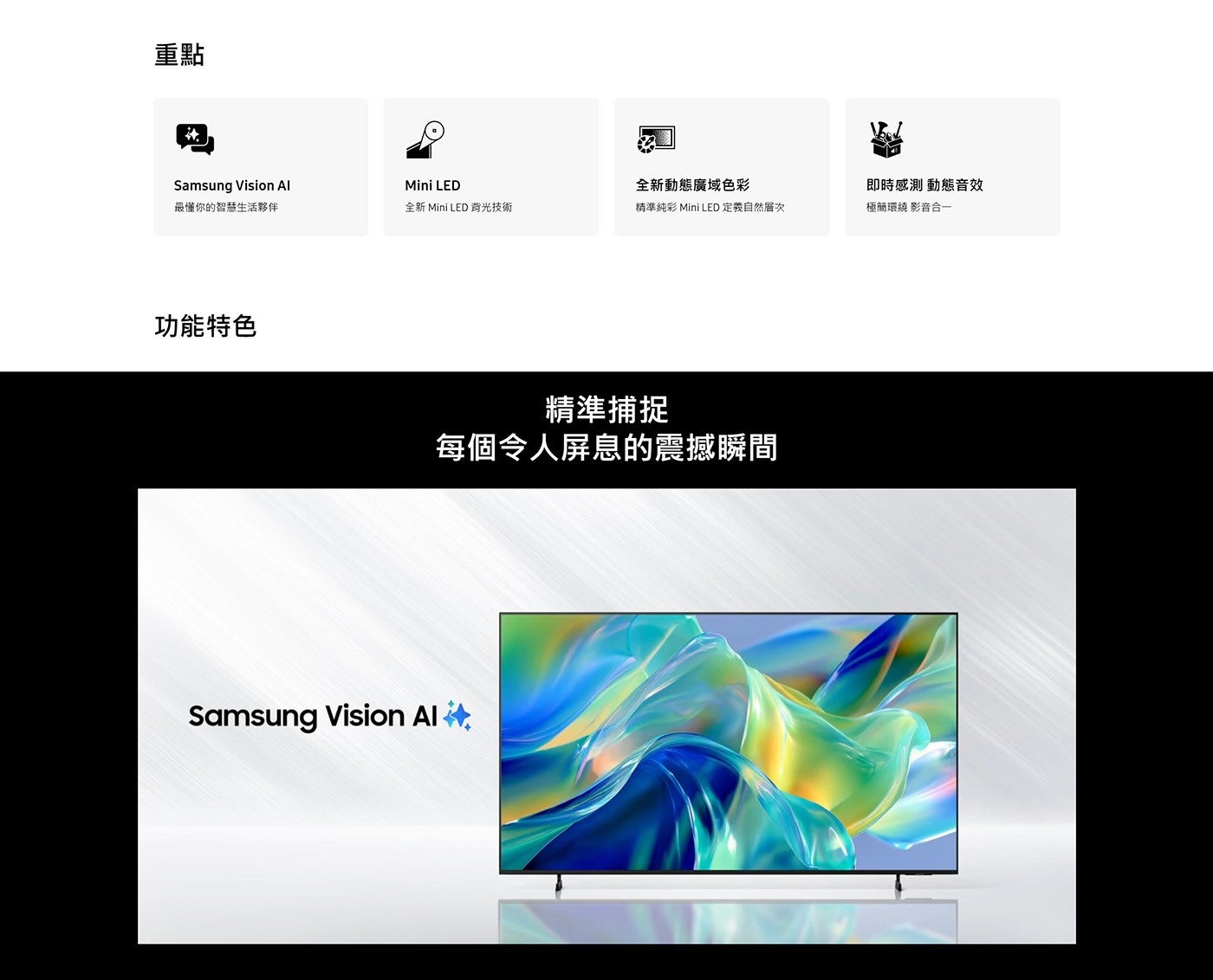 重點 Samsung Vision Al 最懂你的智慧生活夥伴 Mini LED 全新動態廣域色彩 即時感測 動態音效 全新 Mini 背光技術 精準純彩 定義自然層次 極簡環繞 影音合 1 功能特...