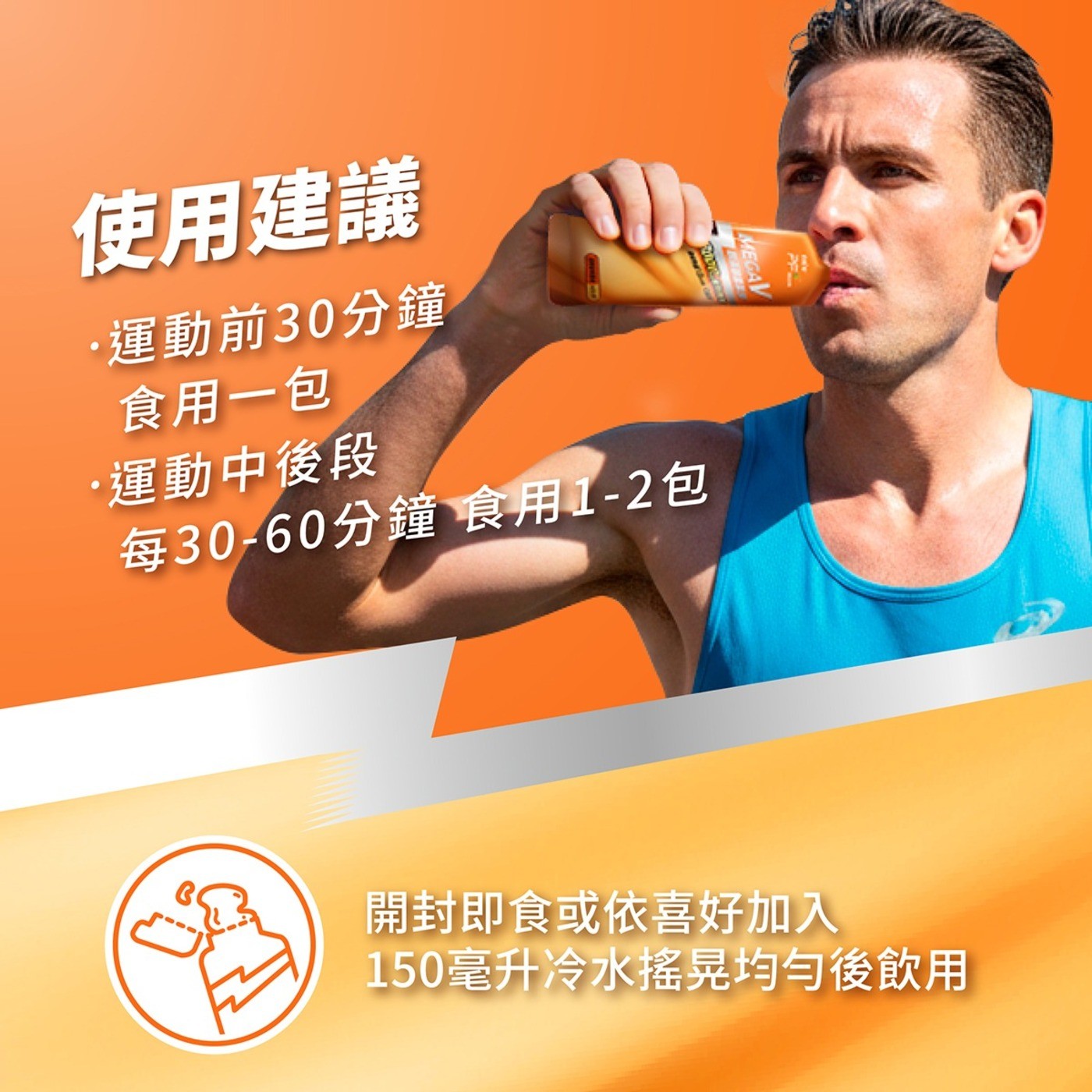 MEGAV 使用建議 運動前30分鐘 食用1包 運動中後段 每30-60分鐘 食用1-2包 開封即食或依喜好加入 150 mL冷水搖晃均勻後飲用