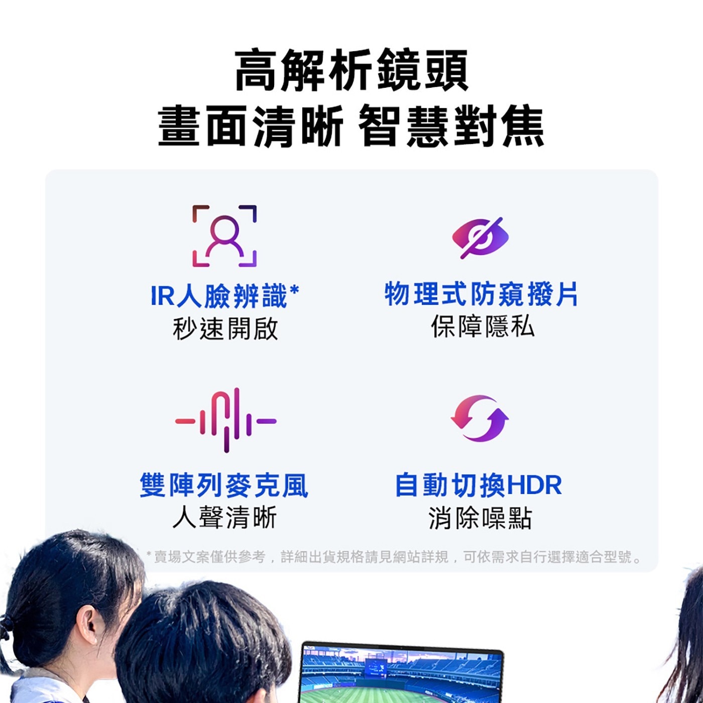 高解析鏡頭 畫面清晰 智慧對焦 IR人臉辨識 物理式防窺撥片 秒速開啟 保障隱私 雙陣列麥克風 自動切換HDR 人聲清晰 消除噪點 賣場文案僅供參考,詳細出貨規格請見網站詳規...