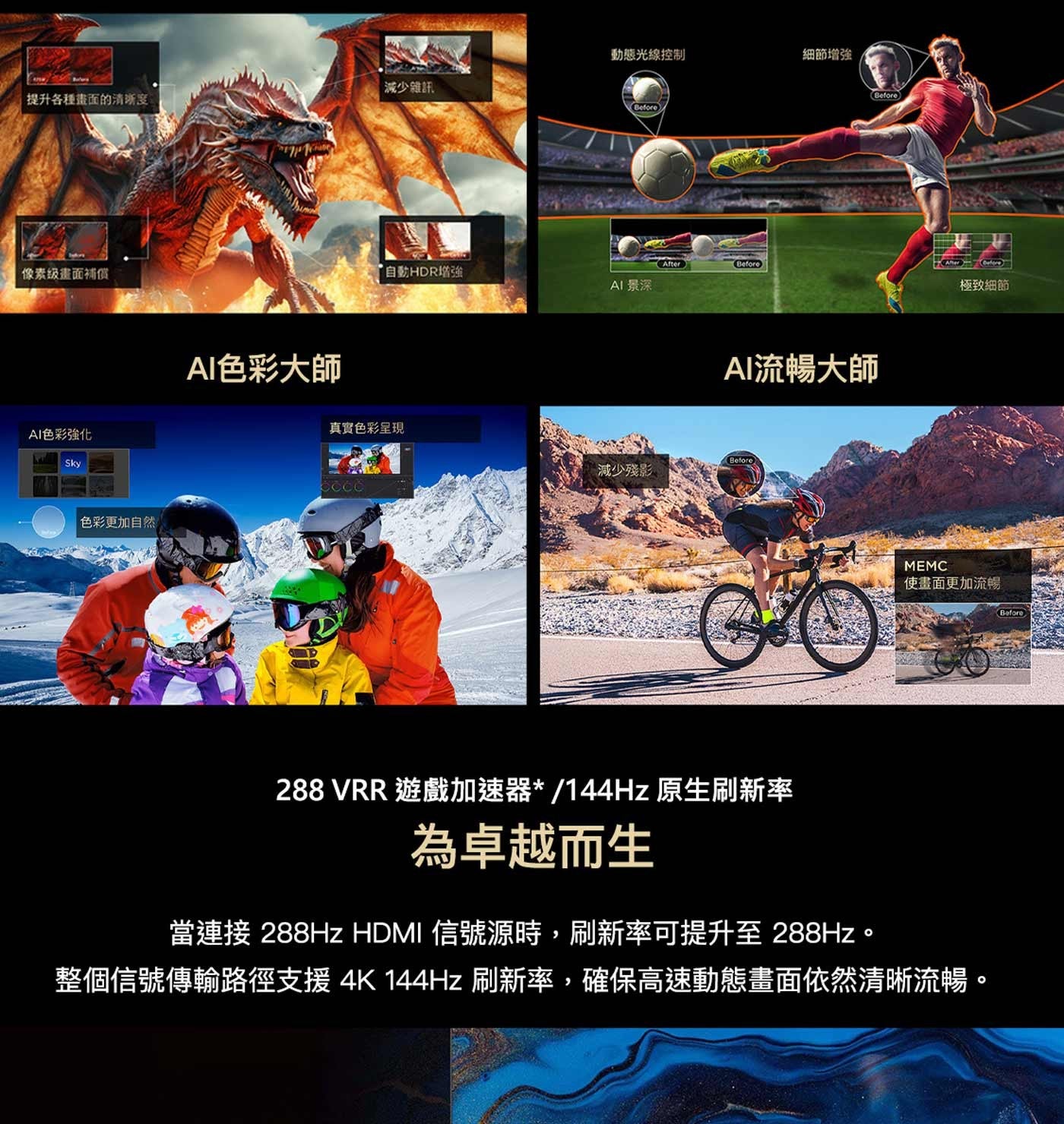 動態光線控制 細節增強 減少雜訊 提升各種畫面的清晰度 像素级畫面補償 AI色彩強化 Sky AI色彩大師 Before 自動HDR增強 AI 景深 AI流暢大師 真實色彩呈現 減少殘影...