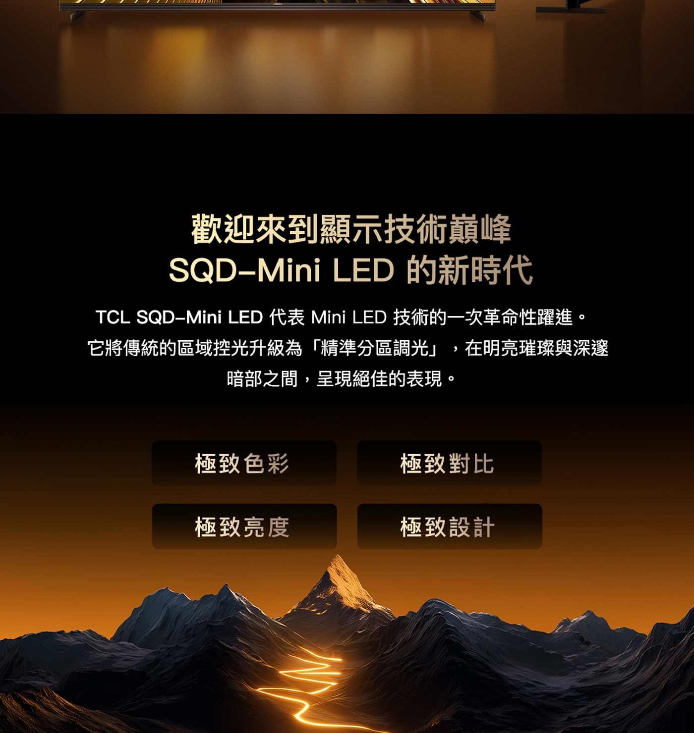 歡迎來到顯示技術巔峰 LED 的新時代 TCL 代表 Mini 技術的一次革命性躍進。 它將傳統的區域控光升級為「精準分區調光」,在明亮璀璨與深邃 暗部之間,呈現絕佳的表現。