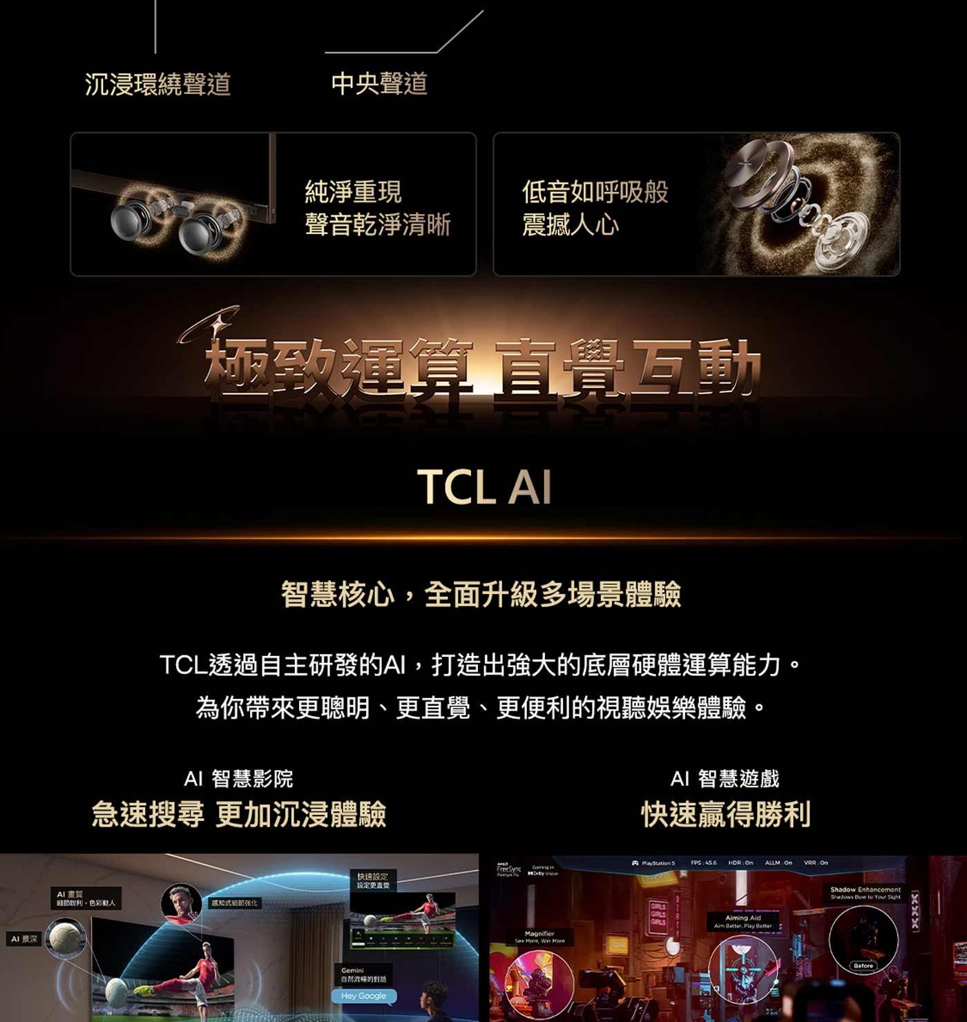 沉浸環繞聲道 中央聲道 AI景深 純淨重現 低音如呼吸般 聲音乾淨清晰 震撼人心 極致運算直覺互動 TCL AI 智慧核心,全面升級多場景體驗 TCL透過自主研發的AI,打造出強大的底層硬體運算能力。