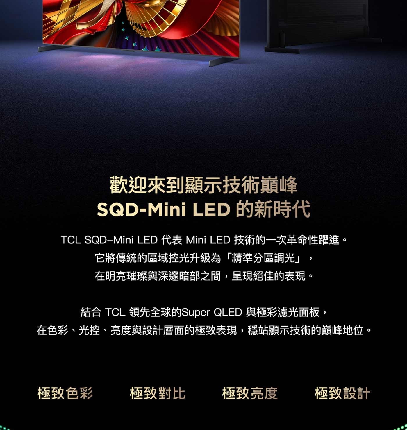 歡迎來到顯示技術巔峰 LED 的新時代 TCL 代表 Mini 技術的一次革命性躍進。 它將傳統的區域控光升級為「精準分區調光」 在明亮璀璨與深邃暗部之間,呈現絕佳的表現。