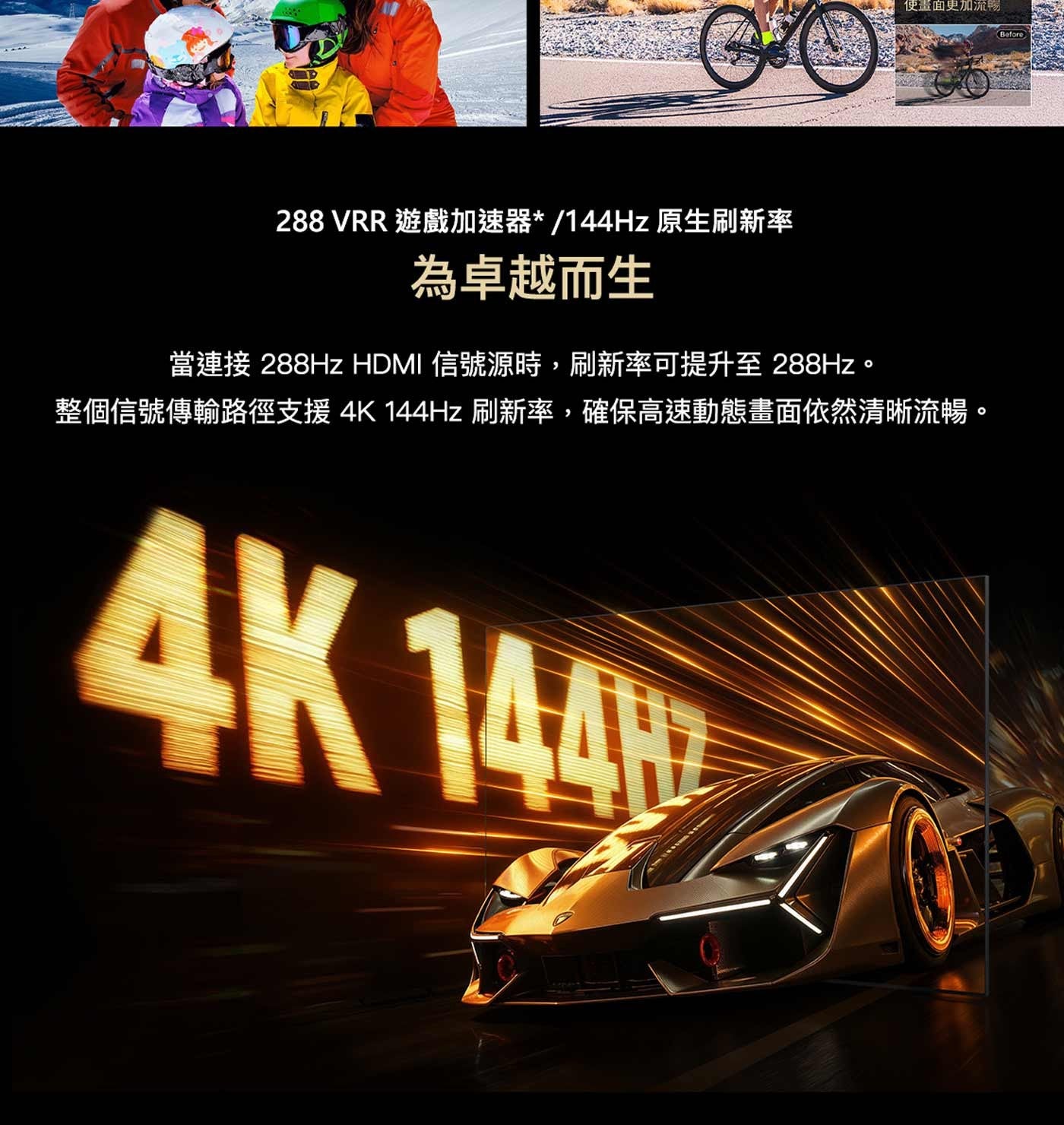 使畫面更加流暢 Before VRR 遊戲加速器/144Hz 原生刷新率 為卓越而生 當連接 288Hz HDMI 信號源時,刷新率可提升至288Hz。