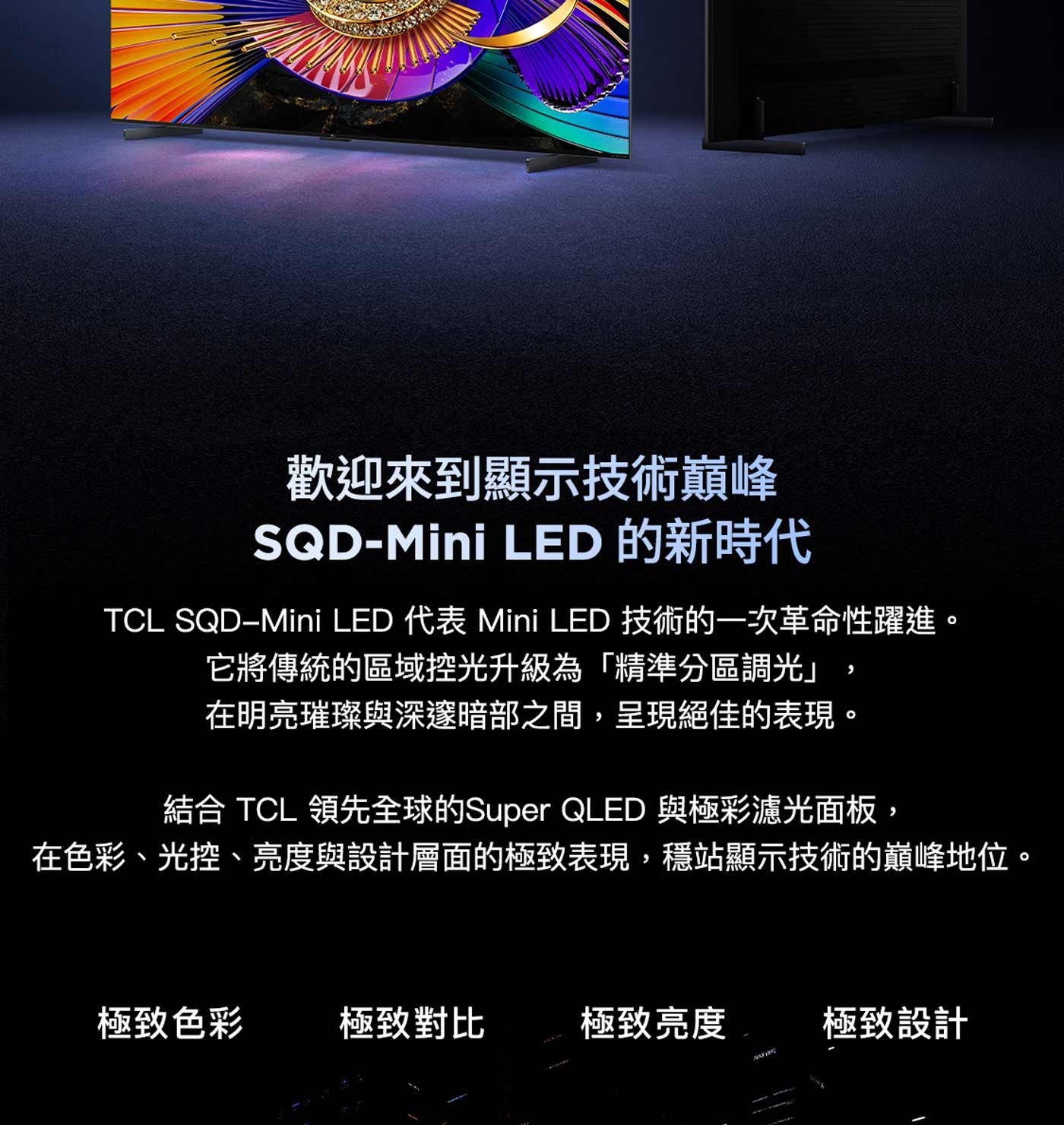 歡迎來到顯示技術巔峰 LED 的新時代 TCL 代表 Mini 技術的一次革命性躍進。 它將傳統的區域控光升級為「精準分區調光」 在明亮璀璨與深邃暗部之間,呈現絕佳的表現。