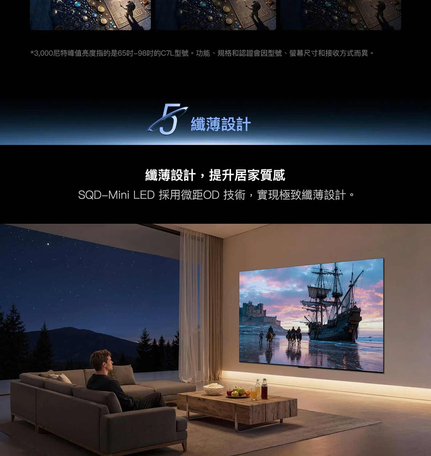 3,000尼特峰值亮度指的是65吋-98吋的C7L型號。功能、規格和認證會因型號、螢幕尺寸和接收方式而異。 5纖薄設計 纖薄設計,提升居家質感 LED 採用微距OD 技術,實現極致纖薄設計。