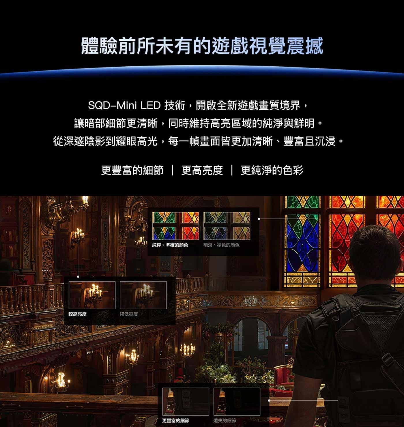 體驗前所未有的遊戲視覺震撼 LED 技術,開啟全新遊戲畫質境界, 讓暗部細節更清晰,同時維持高亮區域的純淨與鮮明。 從深邃陰影到耀眼高光,每一幀畫面皆更加清晰、豐富且沉浸。