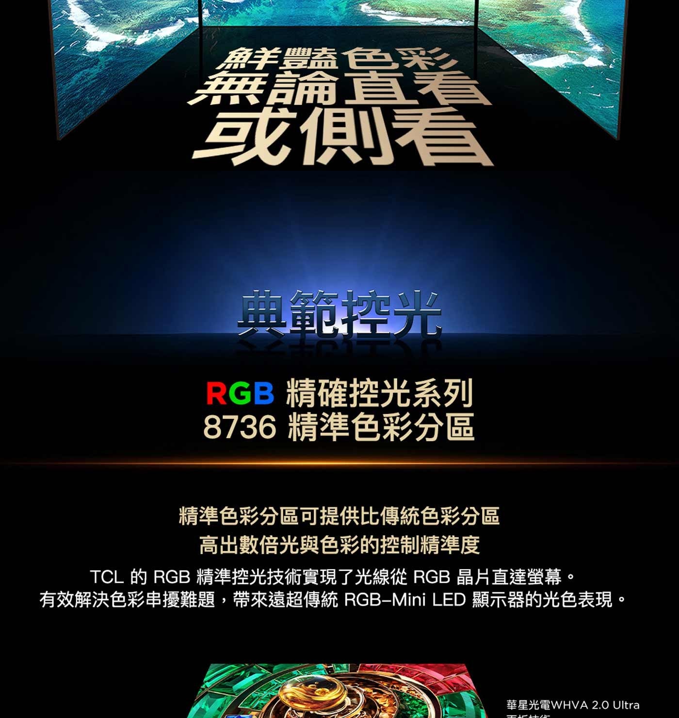 鮮豔色彩 無論直 或側看 典範控光 RGB 精確控光系列 精準色彩分區 精準色彩分區可提供比傳統色彩分區 高出數倍光與色彩的控制精準度 TCL 的 精準控光技術實現了光線從 晶片直達螢幕。