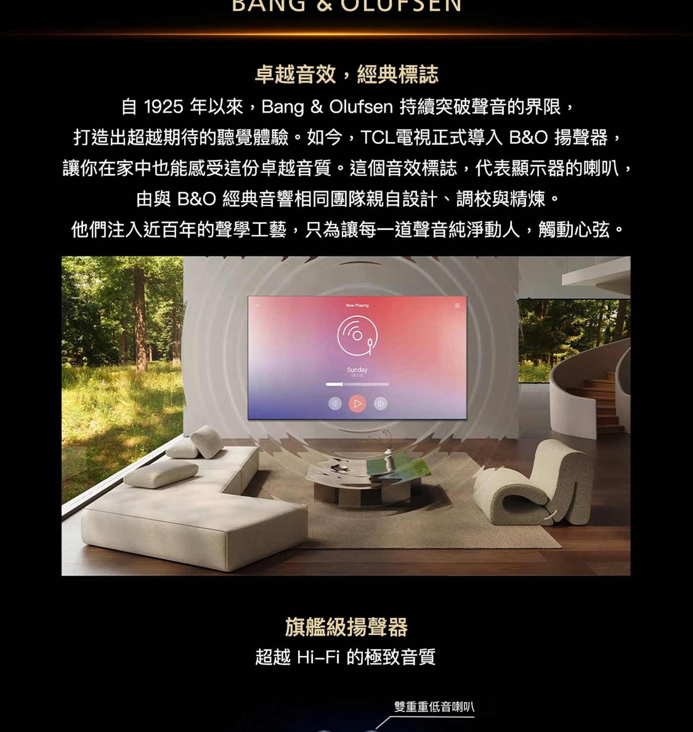 BANG 卓越音效,經典標誌 自 年以來,Bang Olufsen 持續突破聲音的界限, 打造出超越期待的聽覺體驗。如今,TCL電視正式導入 BO 揚聲器, 讓你在家中也能感受這份卓越音質。