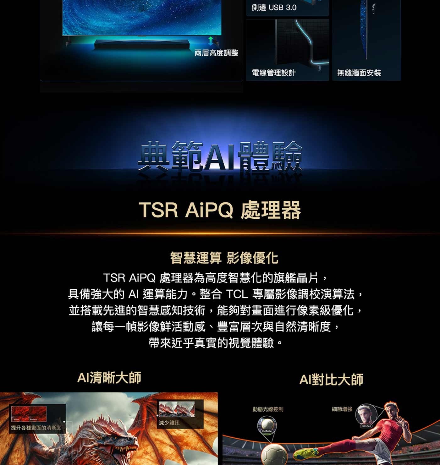 提升各種畫面的清晰度 側邊 USB 兩層高度調整 電線管理設計 無縫牆面安裝 鄭範AI體驗 TSR AiPQ 處理器 智慧運算 影像優化 處理器為高度智慧化的旗艦晶片, 具備強大的 AI 運算能力。