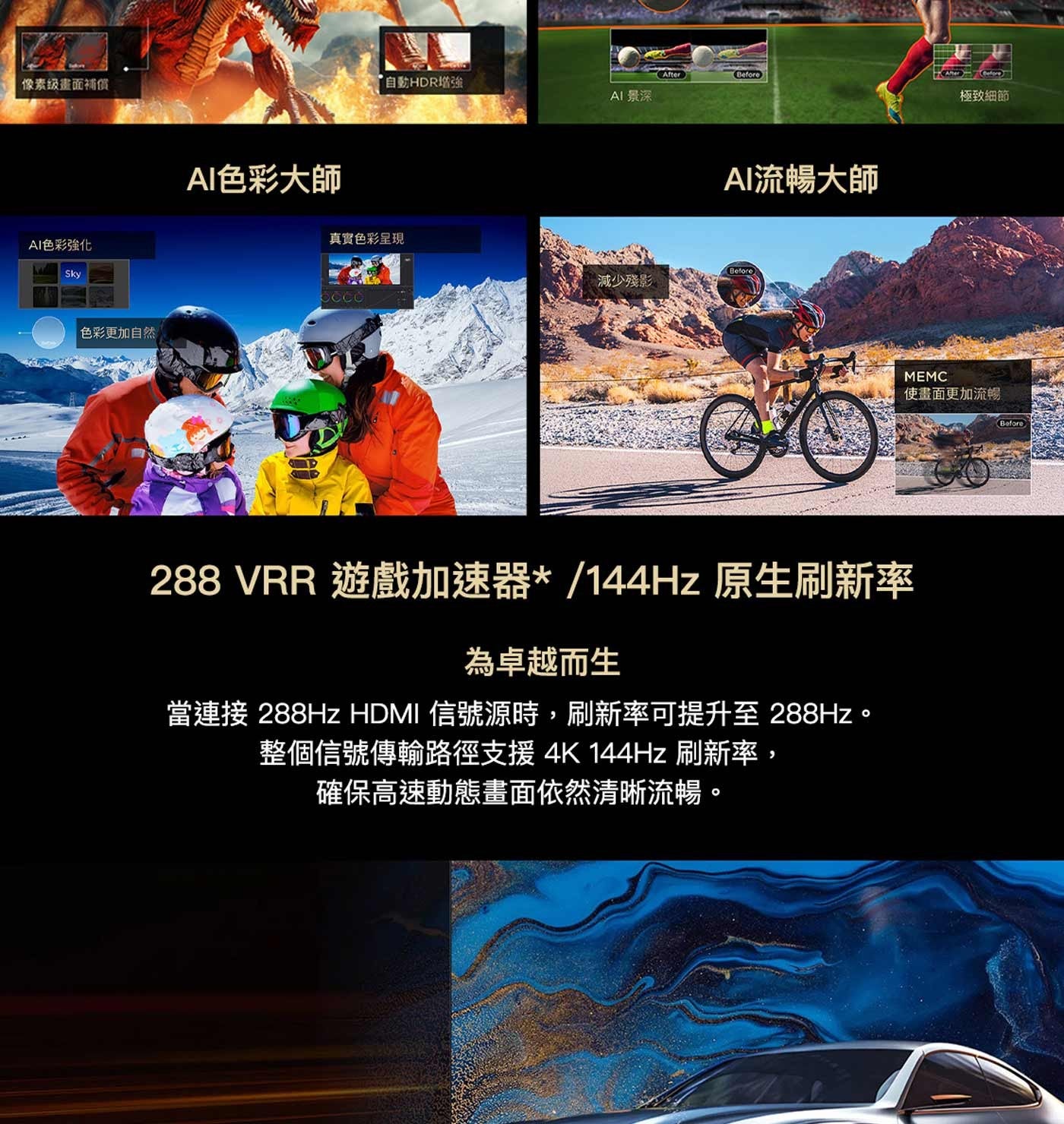 像素級畫面補償 AI色彩強化 Sky 色彩更加自然 AI色彩大師 After Before 自動HDR增強 AI 景深 真實色彩呈現 減少殘影 AI流暢大師 MEMC 極致細節 使畫面更加流暢 CO...