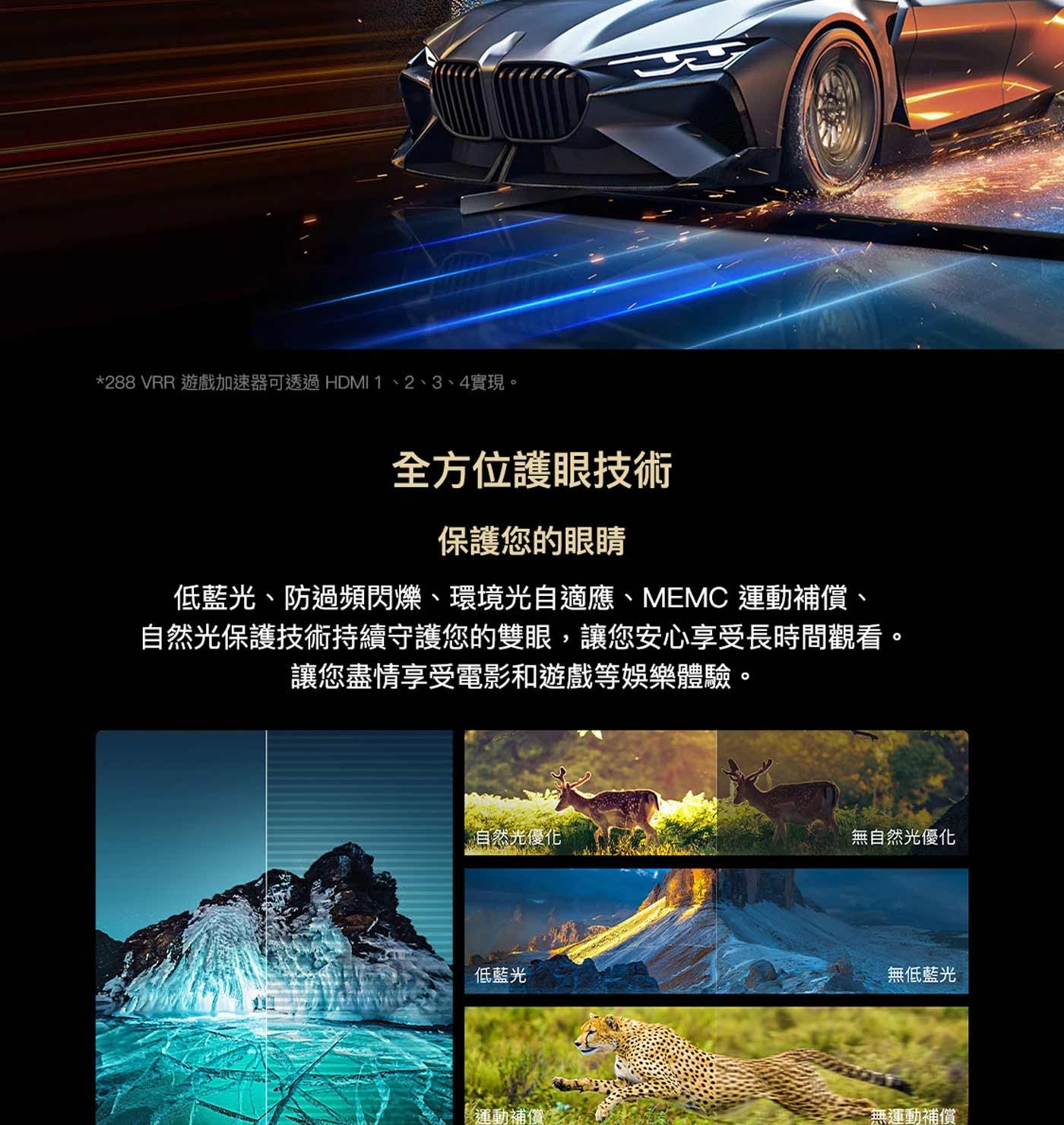 VRR 遊戲加速器可透過 HDMI 1、2、3、4實現。 全方位護眼技術 保護您的眼睛 低藍光、防過頻閃爍、環境光自適應、MEMC 運動補償、 自然光保護技術持續守護您的雙眼,讓您安心享受長時間觀看。