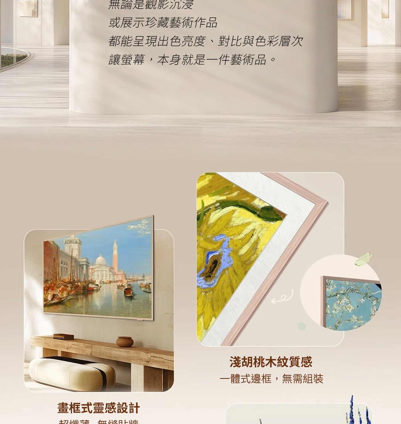 無論是觀影沉浸 或展示珍藏藝術作品 都能呈現出色亮度、對比與色彩層次 讓螢幕,本身就是一件藝術品。 淺胡桃木紋質感 一體式邊框,無需組裝 畫框式靈感設計