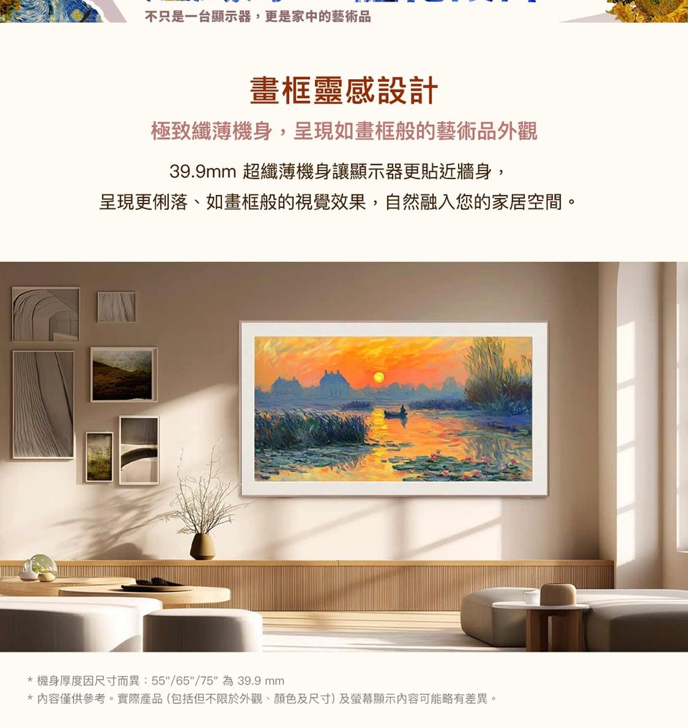 不只是一台顯示器,更是家中的藝術品 畫框靈感設計 極致纖薄機身,呈現如畫框般的藝術品外觀 超纖薄機身讓顯示器更貼近牆身, 呈現更俐落、如畫框般的視覺效果,自然融入您的家居空間。