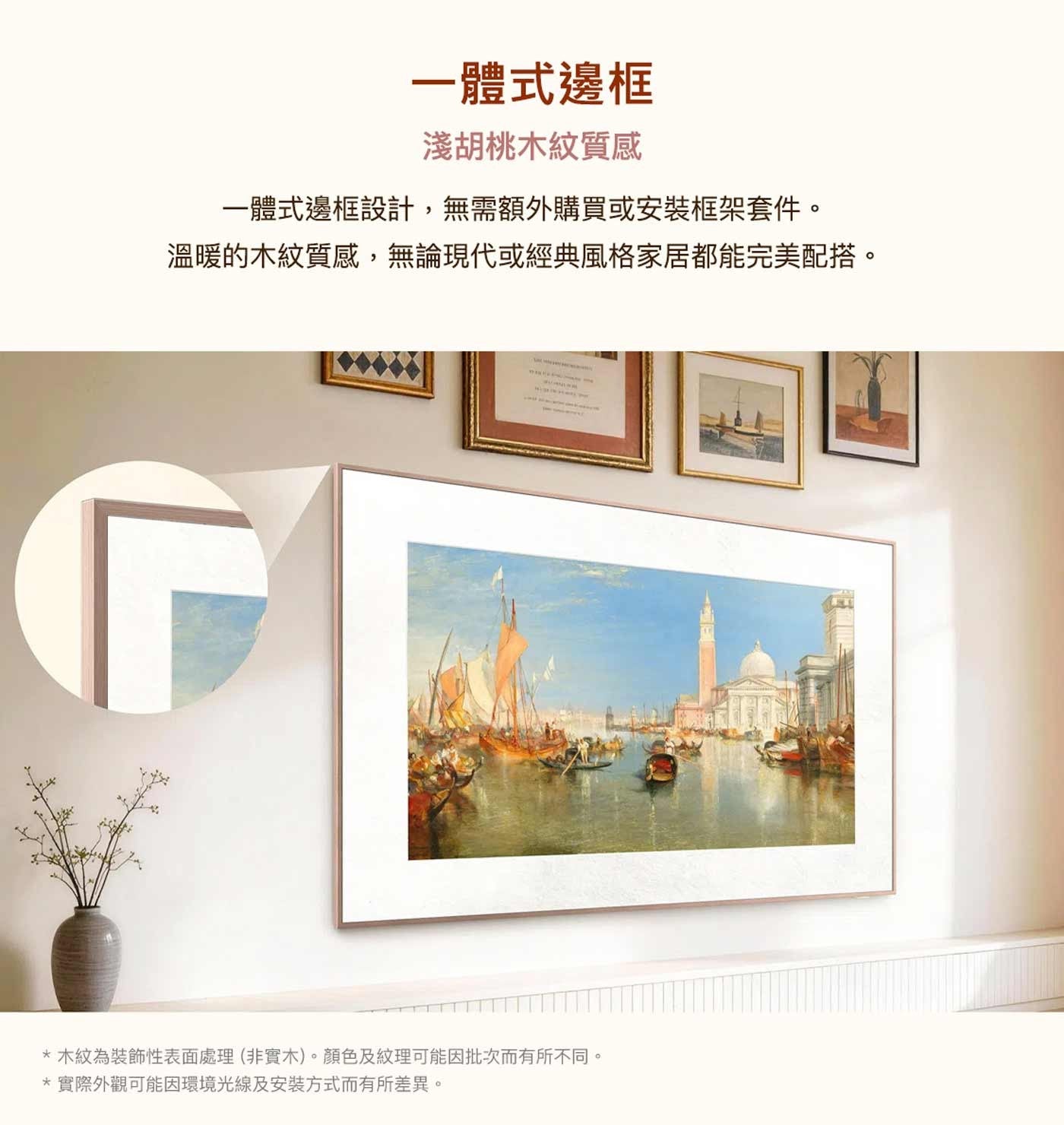 一體式邊框 淺胡桃木紋質感 一體式邊框設計,無需額外購買或安裝框架套件。 溫暖的木紋質感,無論現代或經典風格家居都能完美配搭。 木紋為裝飾性表面處理非實木。顏色及紋理可能因批次而有所不同。