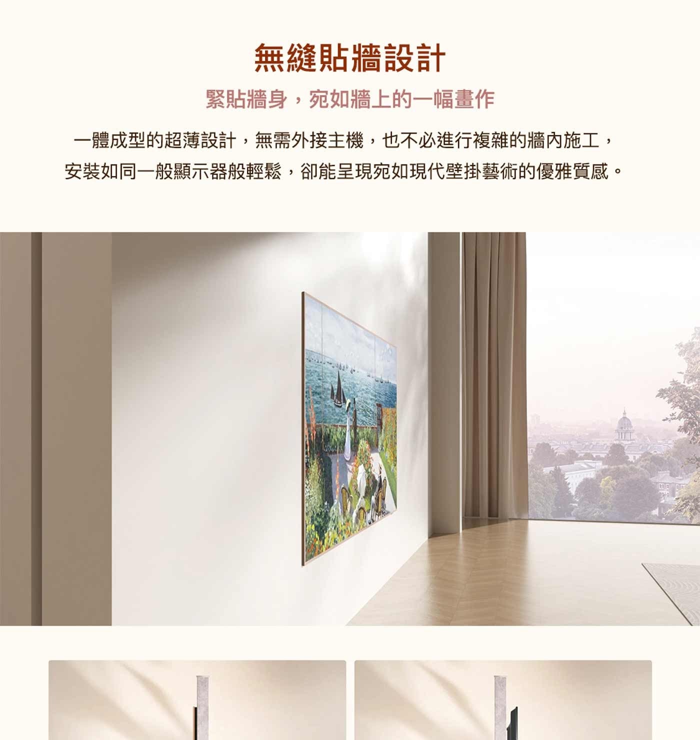 無縫貼牆設計 緊貼牆身,宛如牆上的一幅畫作 一體成型的超薄設計,無需外接主機,也不必進行複雜的牆內施工, 安裝如同一般顯示器般輕鬆,卻能呈現宛如現代壁掛藝術的優雅質感。