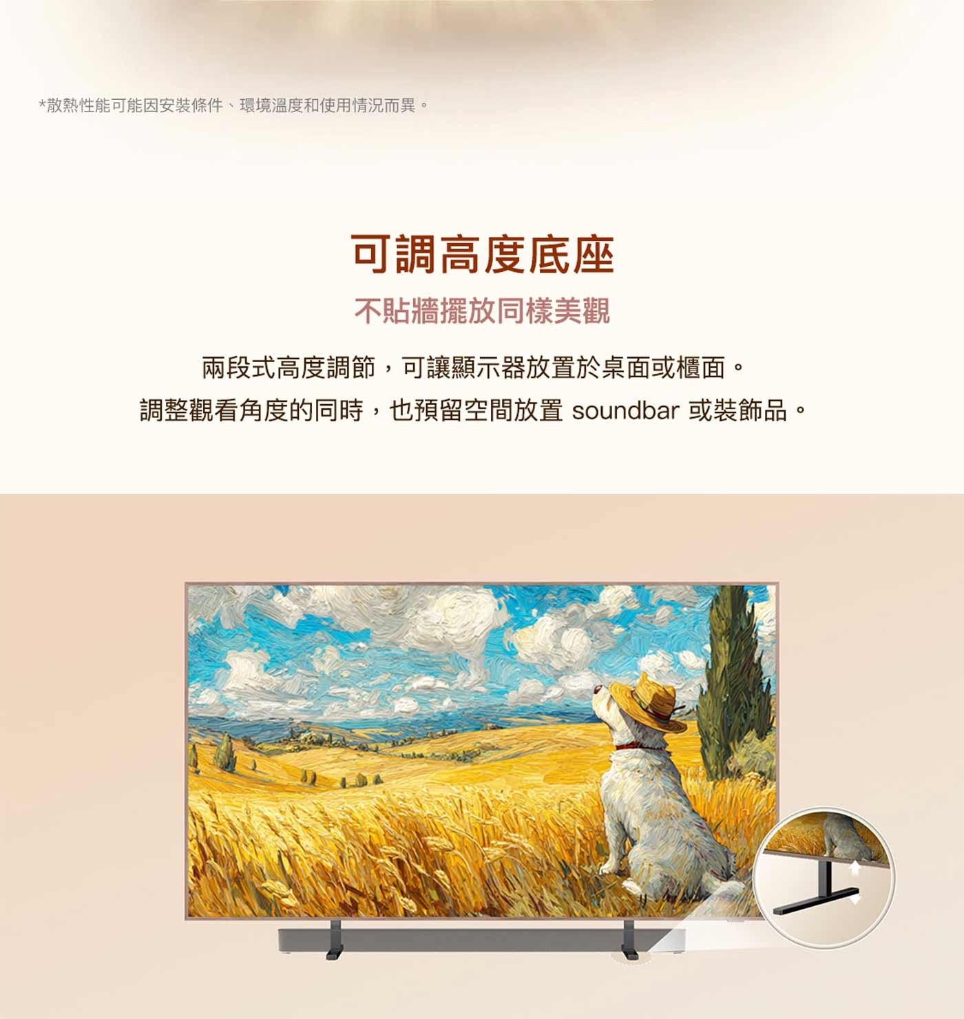 散熱性能可能因安裝條件、環境溫度和使用情況而異。 可調高度底座 不貼牆擺放同樣美觀 兩段式高度調節,可讓顯示器放置於桌面或櫃面。 調整觀看角度的同時,也預留空間放置 soundbar 或裝飾品。
