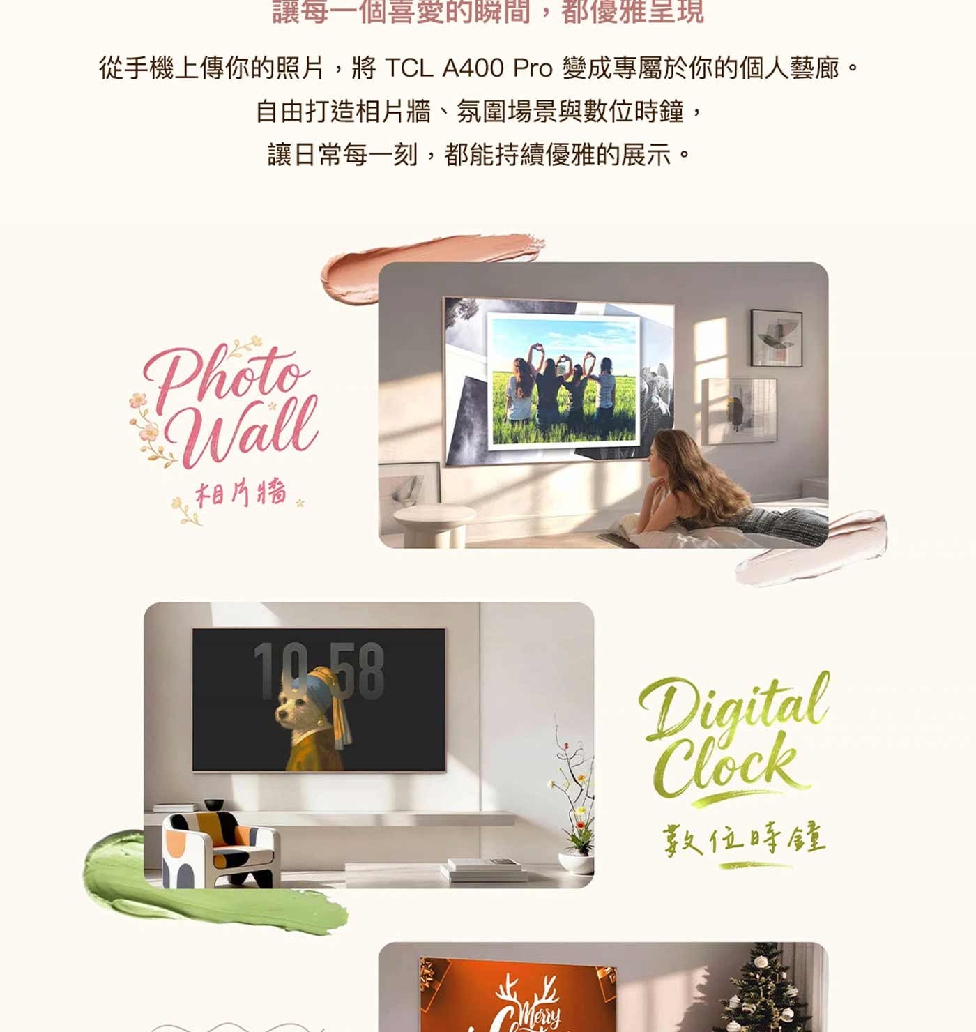 讓每一個喜愛的瞬間,都優雅呈現 從手機上傳你的照片,將 TCL Pro 變成專屬於你的個人藝廊。 自由打造相片牆、氛圍場景與數位時鐘, 讓日常每一刻,都能持續優雅的展示。