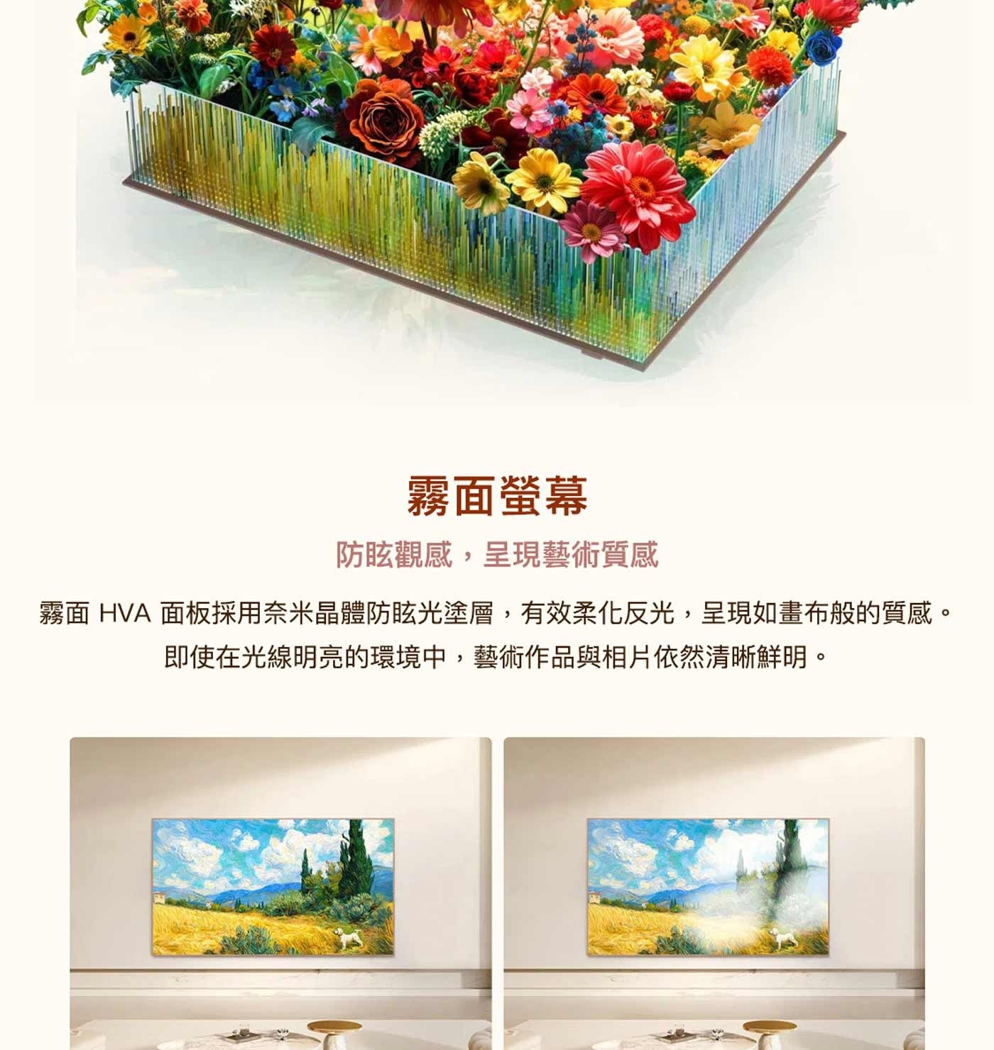 霧面螢幕 防眩觀感,呈現藝術質感 霧面 HVA 面板採用奈米晶體防眩光塗層,有效柔化反光,呈現如畫布般的質感。 即使在光線明亮的環境中,藝術作品與相片依然清晰鮮明。