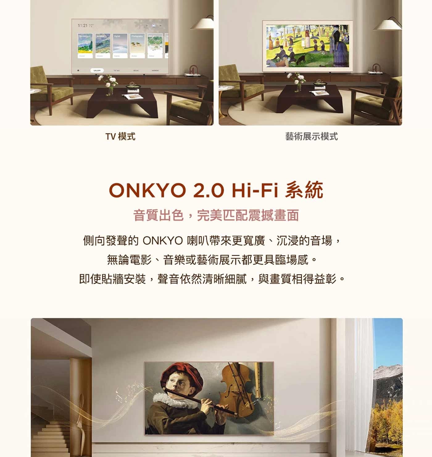 GALERI TV 模式 藝術展示模式 ONKYO 系統 音質出色,完美匹配震撼畫面 側向發聲的 喇叭帶來更寬廣、沉浸的音場, 無論電影、音樂或藝術展示都更具臨場感。