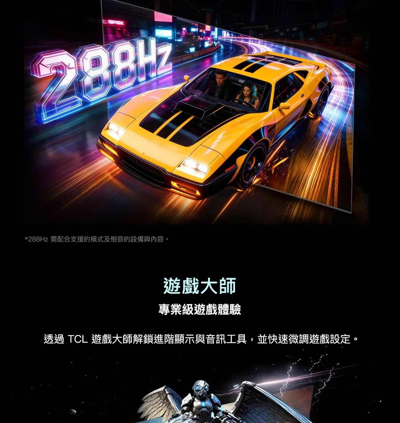 288Hz 需配合支援的模式及相容的設備與內容。 望 遊戲大師 專業級遊戲體驗 透過 TCL 遊戲大師解鎖進階顯示與音訊工具,並快速微調遊戲設定。