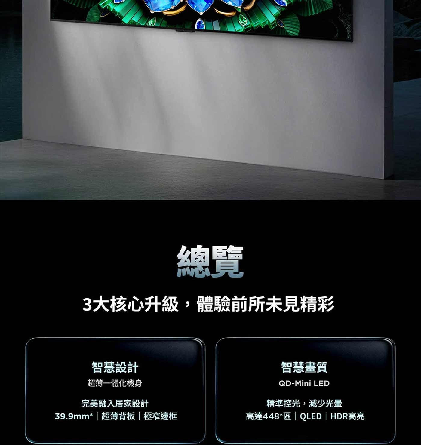 總覽 3大核心升級,體驗前所未見精彩 智慧設計 超薄一體化機身 完美融入居家設計 超薄背板極窄邊框 智慧畫質 LED 精準控光,減少光暈 高達448區 QLED HDR高亮