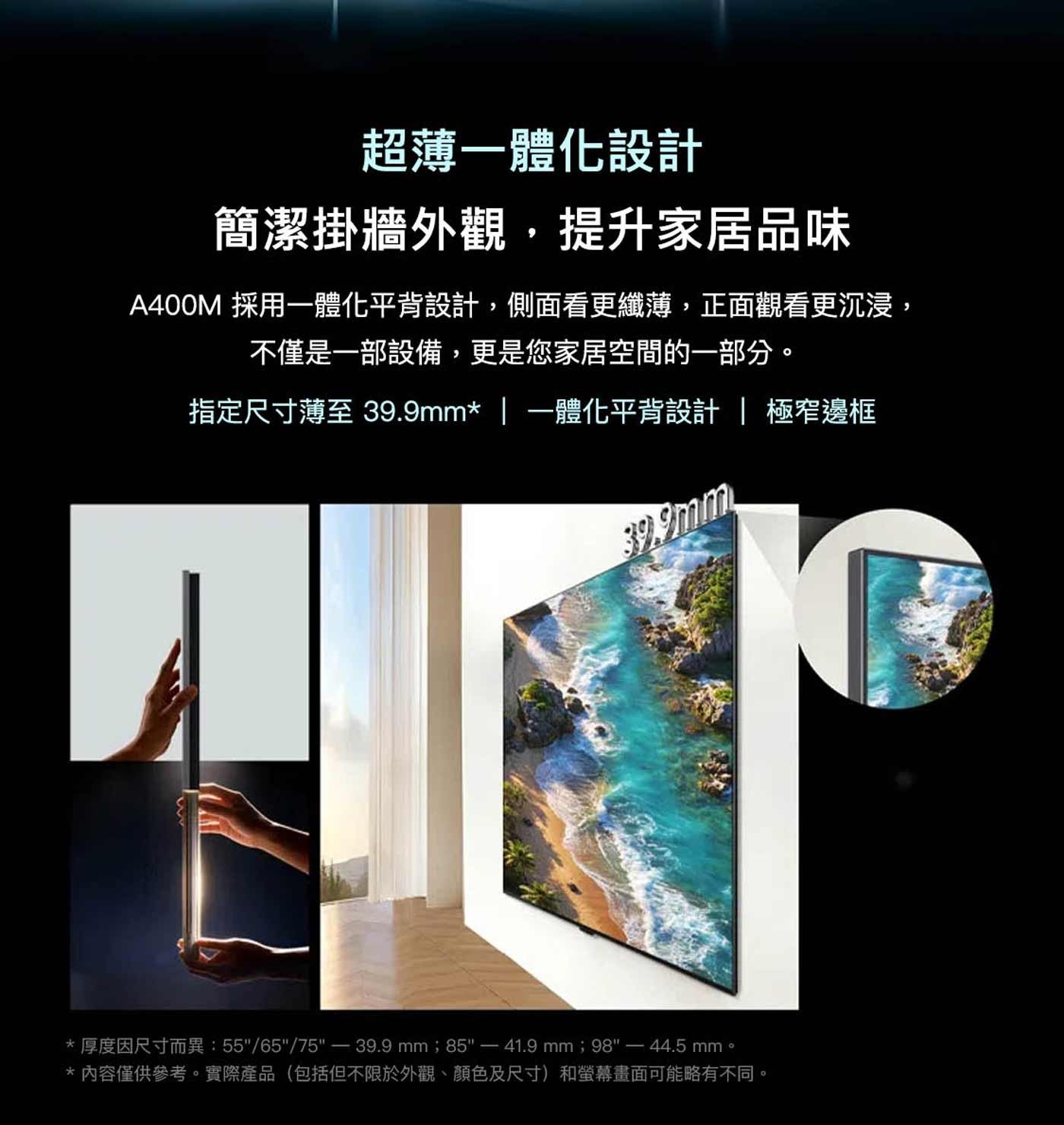 超薄一體化設計 簡潔掛牆外觀,提升家居品味 採用一體化平背設計,側面看更纖薄,正面觀看更沉浸, 不僅是一部設備,更是您家居空間的一部分。
