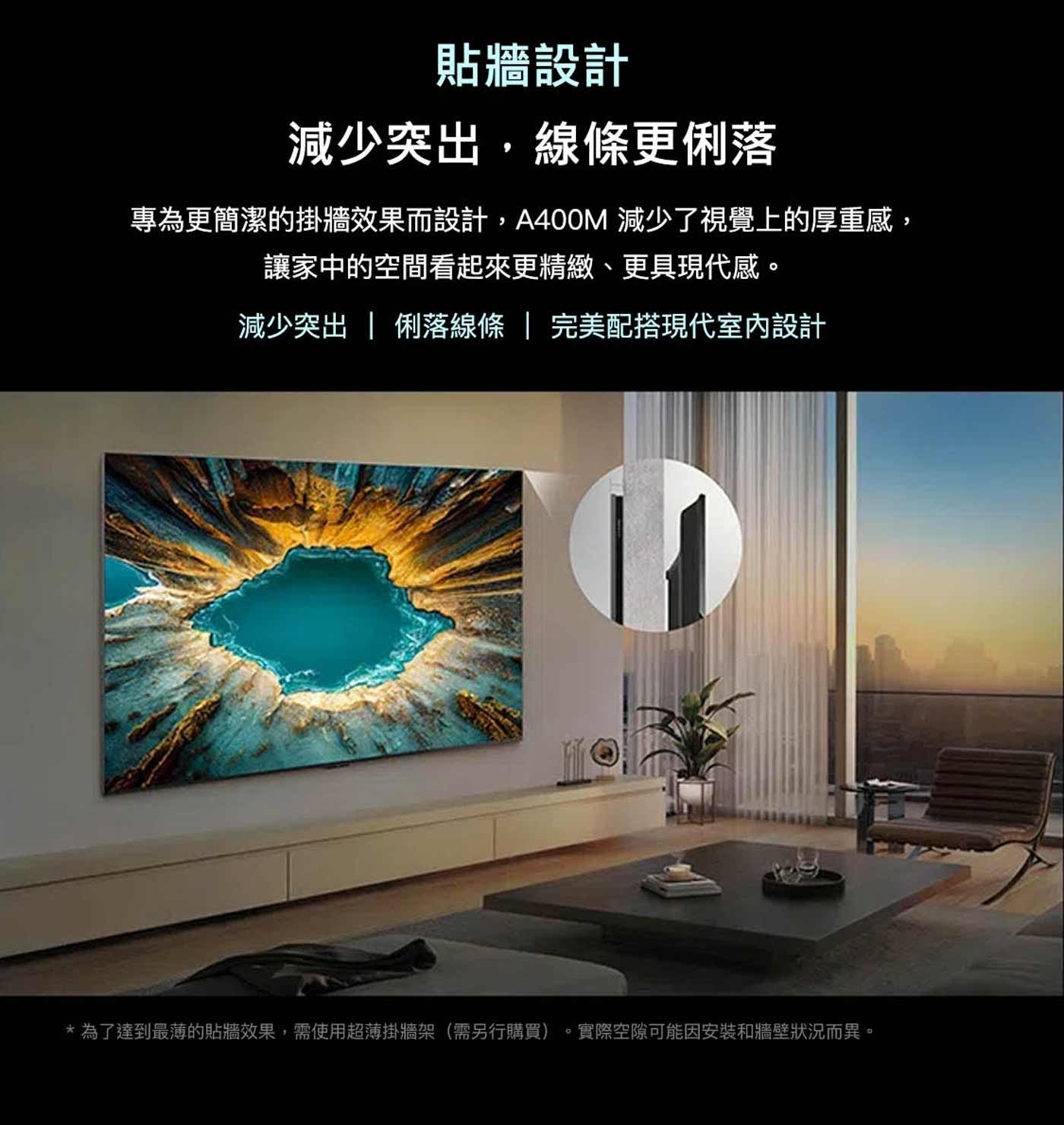 貼牆設計 減少突出,線條更俐落 專為更簡潔的掛牆效果而設計,A400M 減少了視覺上的厚重感, 讓家中的空間看起來更精緻、更具現代感。