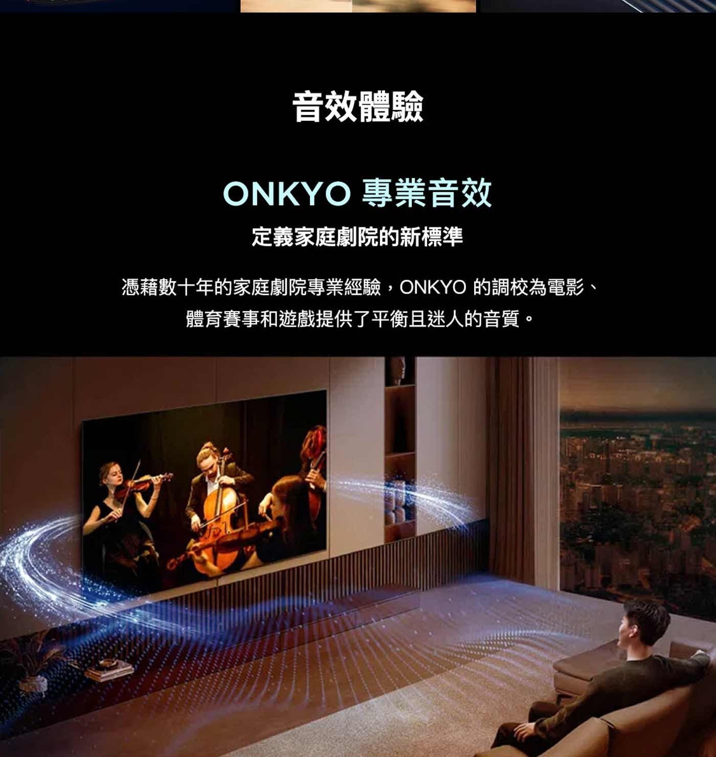 音效體驗 ONKYO 專業音效 定義家庭劇院的新標準 憑藉數十年的家庭劇院專業經驗,ONKYO 的調校為電影、 體育賽事和遊戲提供了平衡且迷人的音質。