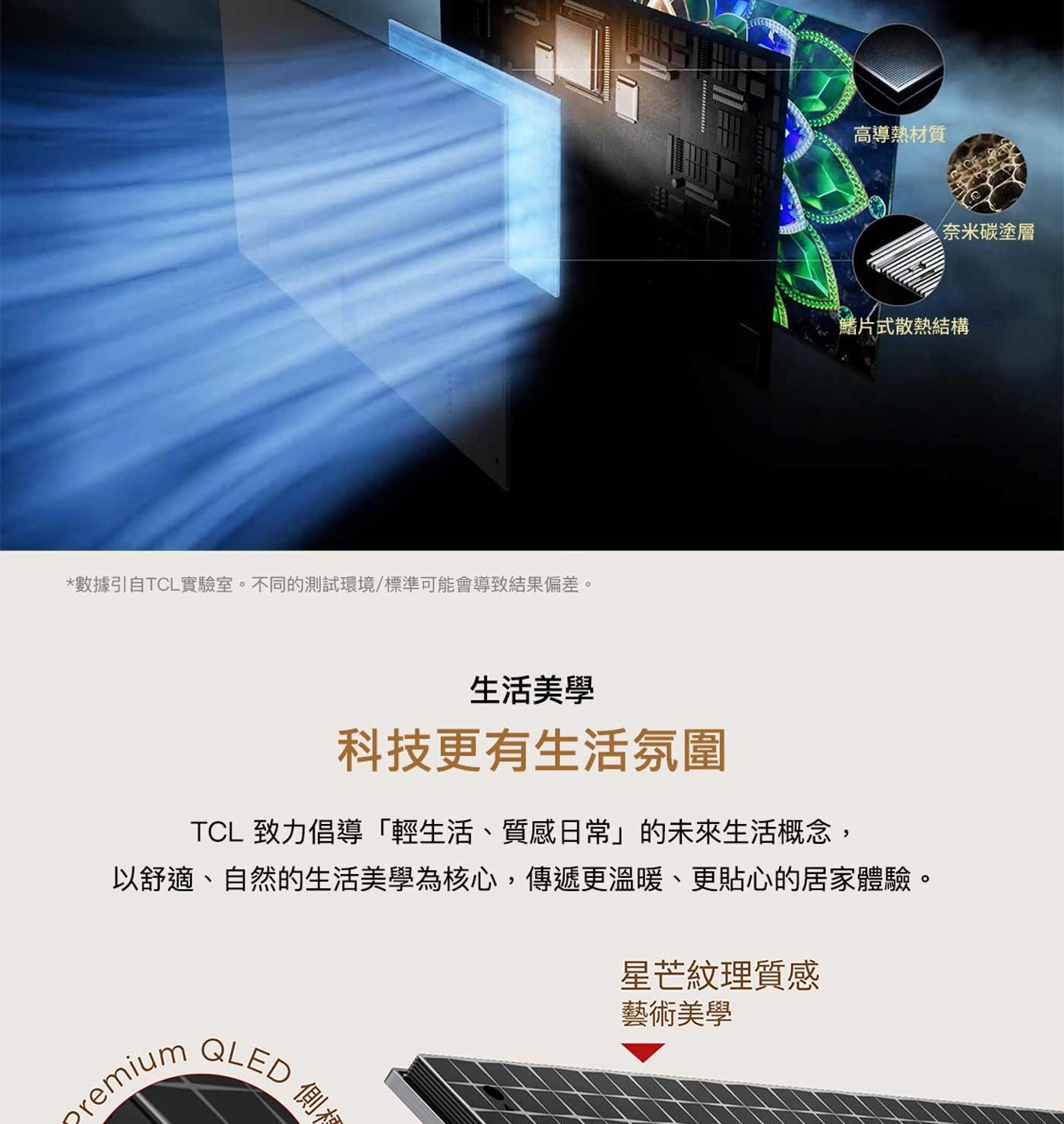 數據引自TCL實驗室不同的測試環境/標準可能會導致結果偏差高導熱材質奈米碳塗層鰭片式散熱結構生活美學科技更有生活氛圍 TCL 致力倡導「輕生活、質感日常」的未來生活概念, 以舒適...