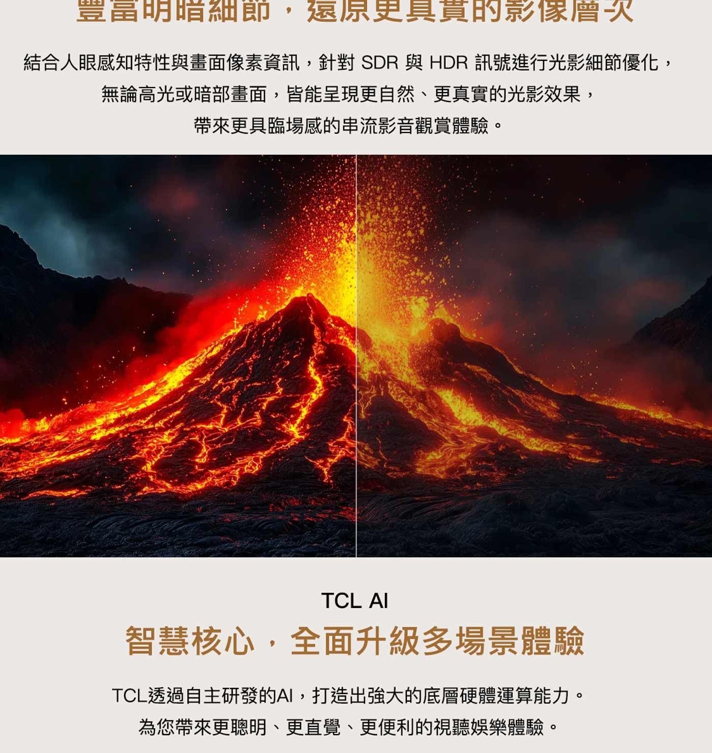 豐富明暗細節,還原更具貫的影像層次結合人眼感知特性與畫面像素資訊,針對 SDR 與 HDR 訊號進行光影細節優化, 無論高光或暗部畫面,皆能呈現更自然、更真實的光影效果...