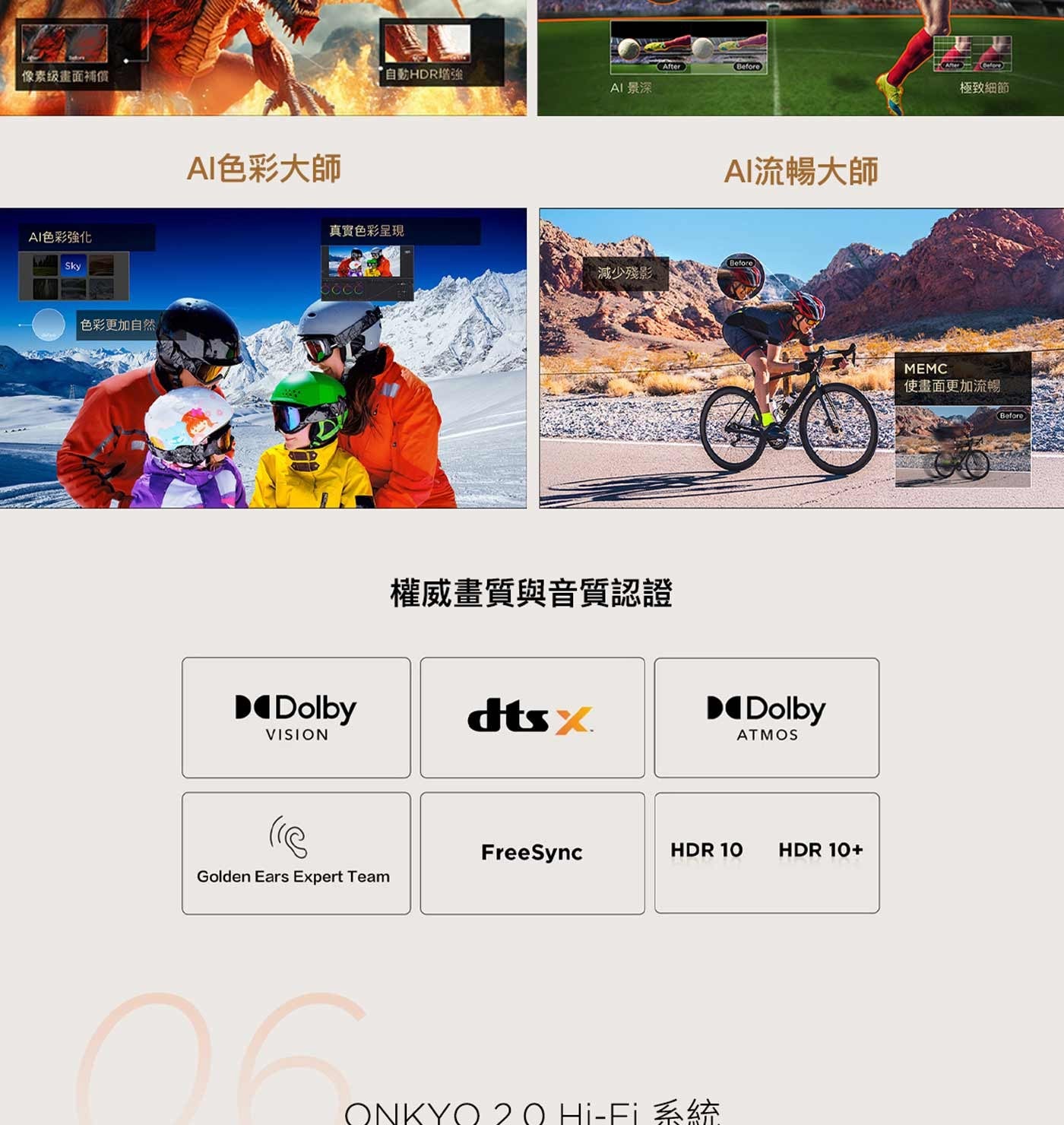 像素级畫面補償 AI色彩強化色彩更加自然 AI色彩大師自動HDR增強 AI 景深 AI流暢大師真實色彩呈現減少殘影權威畫質與音質認證 ONKY Hi-Fi 系統極致細節使畫面更加流暢