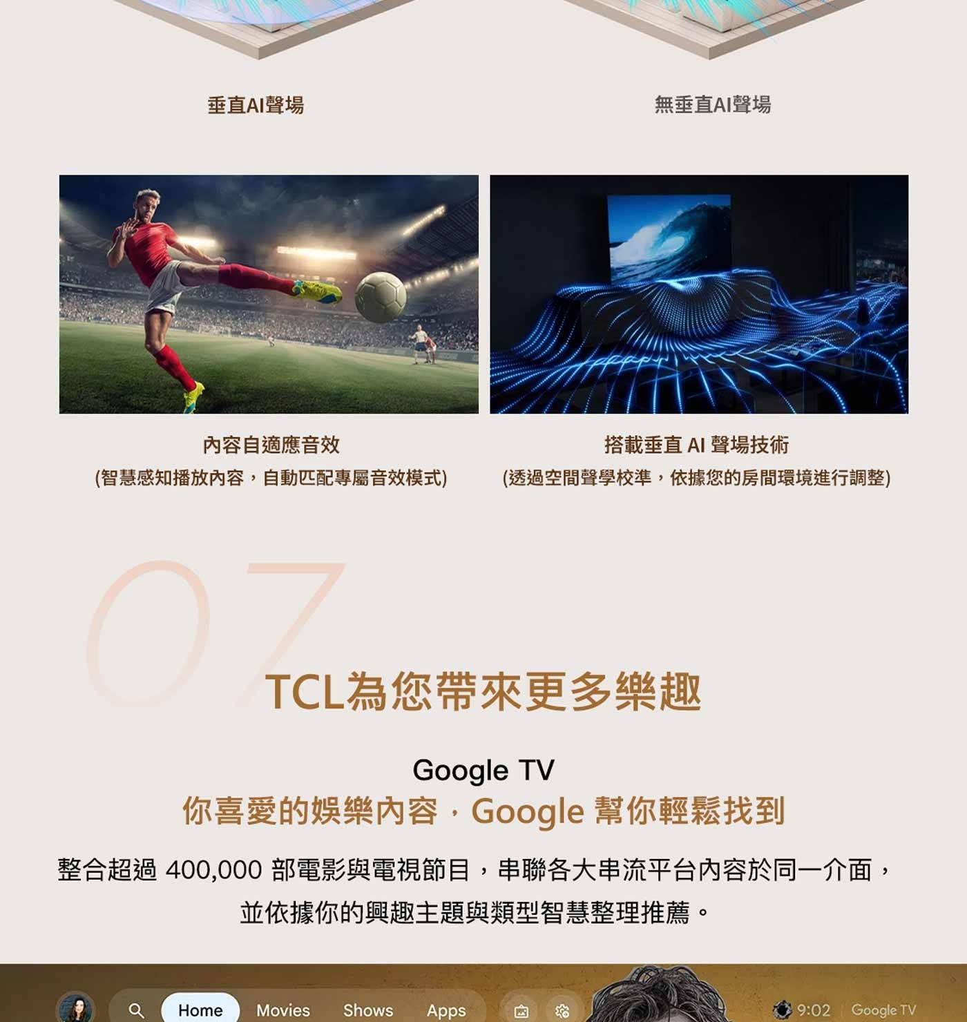 垂直AI聲場無垂直AI聲場內容自適應音效智慧感知播放內容,自動匹配專屬音效模式搭載垂直AI 聲場技術透過空間聲學校準,依據您的房間環境進行調整 TCL為您帶來更多樂趣你喜愛的娛樂內容...