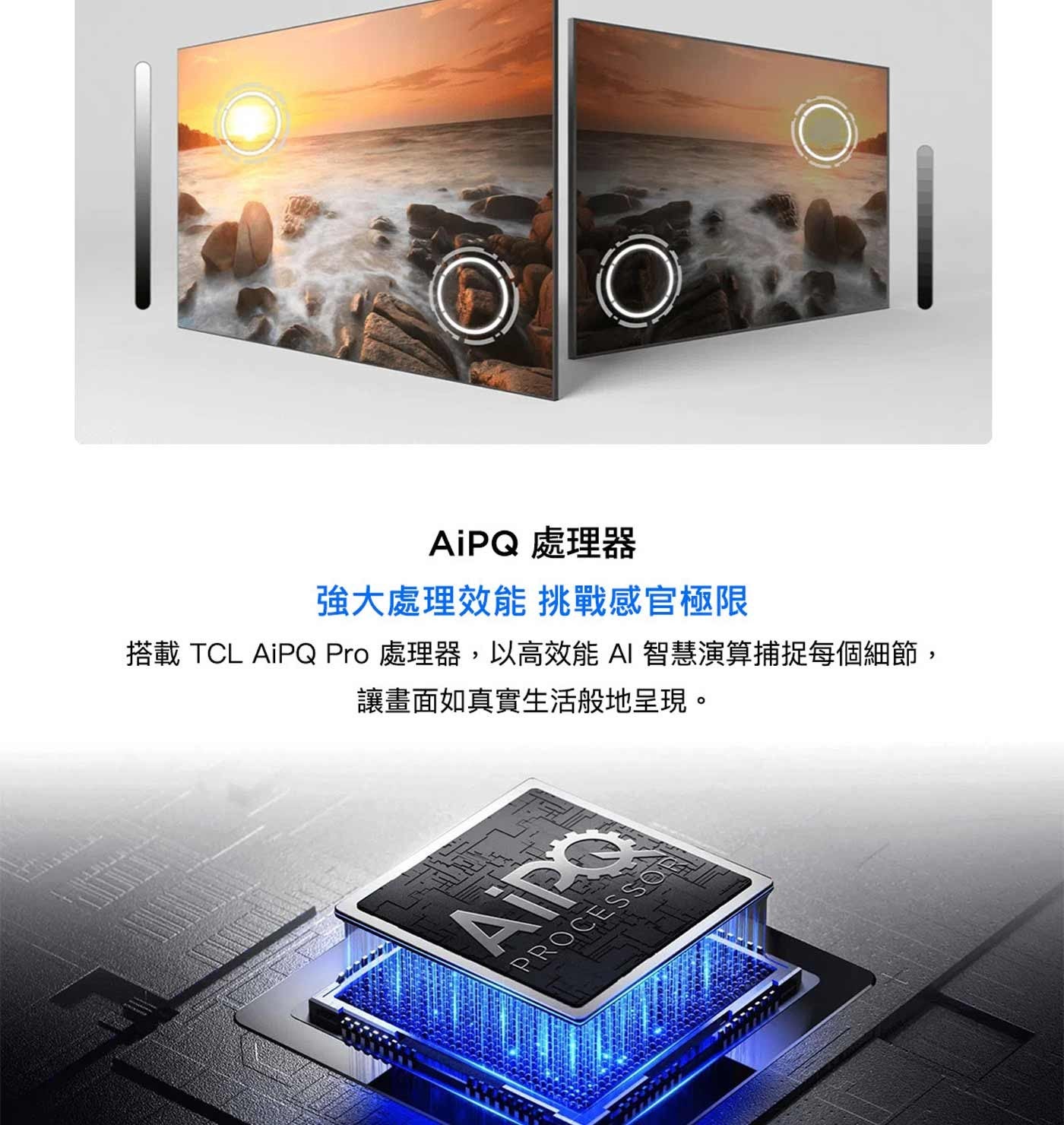 AiPQ 處理器 強大處理效能 挑戰感官極限 搭載 TCL Pro 處理器,以高效能AI 智慧演算捕捉每個細節, 讓畫面如真實生活般地呈現。 Aipo PROCESSOR