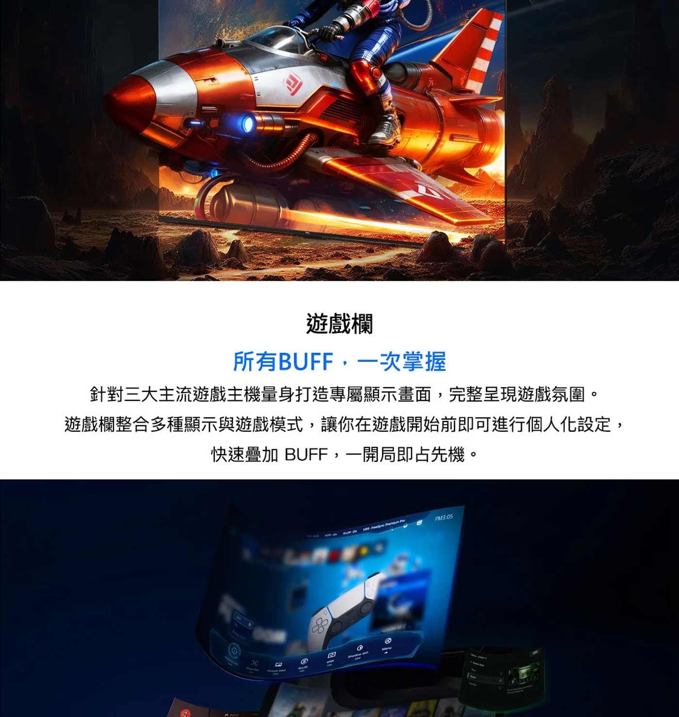 遊戲欄 所有BUFF,1次掌握 針對3大主流遊戲主機量身打造專屬顯示畫面,完整呈現遊戲氛圍。 遊戲欄整合多種顯示與遊戲模式,讓你在遊戲開始前即可進行個人化設定, 快速疊加 BUFF,1開局即占先機。