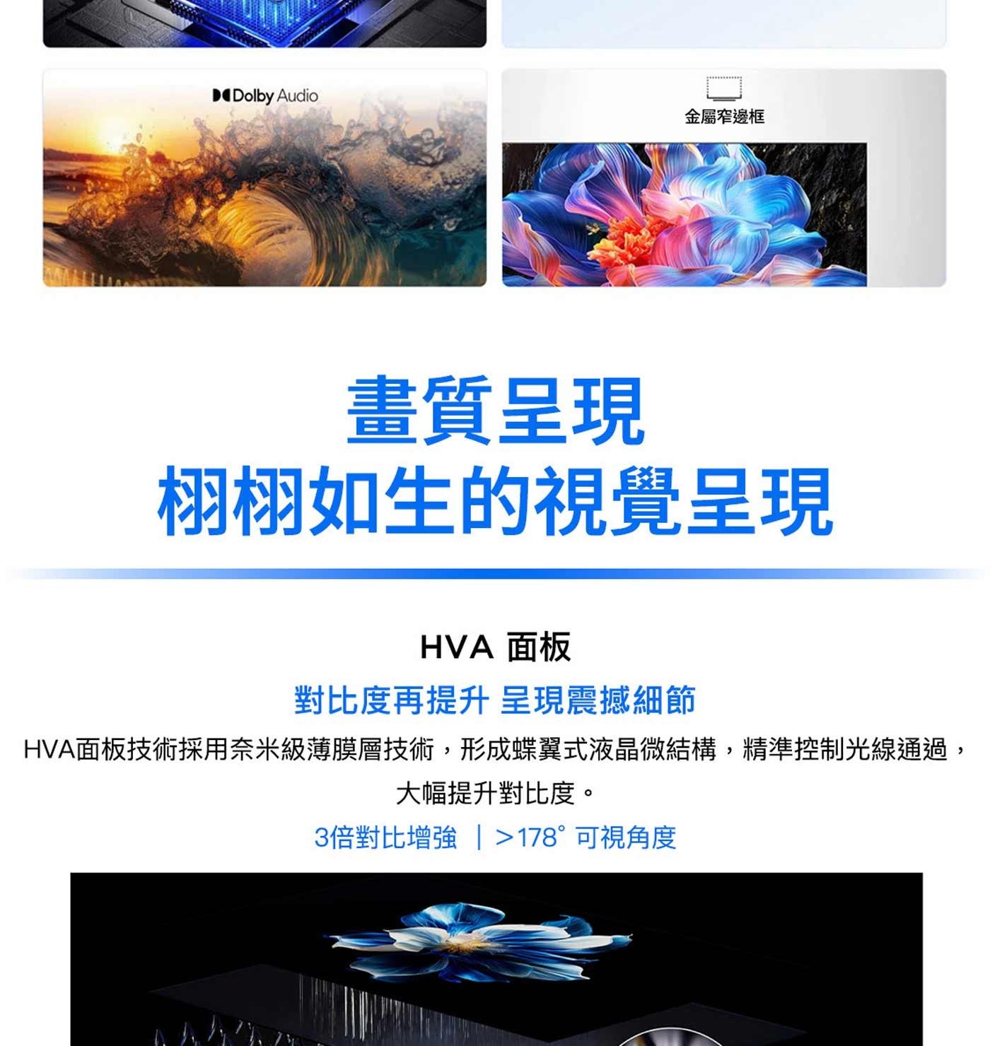 Dolby Audio 金屬窄邊框 畫質呈現 栩栩如生的視覺呈現 HVA 面板 對比度再提升 呈現震撼細節 HVA面板技術採用奈米級薄膜層技術,形成蝶翼式液晶微結構,精準控制光線通過...